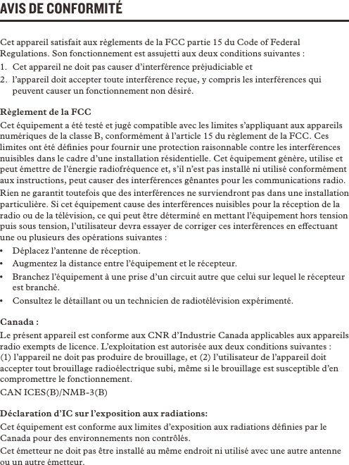 AVIS DE CONFORMITÉCet appareil satisfait aux règlements de la FCC partie 15 du Code of Federal Regulations. Son fonctionnement est assujetti aux deux conditions suivantes :1.  Cet appareil ne doit pas causer d’interférence préjudiciable et2.  l’appareil doit accepter toute interférence reçue, y compris les interférences qui peuvent causer un fonctionnement non désiré.Règlement de la FCCCet équipement a été testé et jugé compatible avec les limites s’appliquant aux appareils numériques de la classe B, conformément à l’article 15 du règlement de la FCC. Ces limites ont été déﬁnies pour fournir une protection raisonnable contre les interférences nuisibles dans le cadre d’une installation résidentielle. Cet équipement génère, utilise et peut émettre de l’énergie radiofréquence et, s’il n’est pas installé ni utilisé conformément aux instructions, peut causer des interférences gênantes pour les communications radio.Rien ne garantit toutefois que des interférences ne surviendront pas dans une installation particulière. Si cet équipement cause des interférences nuisibles pour la réception de la radio ou de la télévision, ce qui peut être déterminé en mettant l’équipement hors tension puis sous tension, l’utilisateur devra essayer de corriger ces interférences en eectuant une ou plusieurs des opérations suivantes :•  Déplacez l’antenne de réception.•  Augmentez la distance entre l’équipement et le récepteur.•  Branchez l’équipement à une prise d’un circuit autre que celui sur lequel le récepteur est branché.•  Consultez le détaillant ou un technicien de radiotélévision expérimenté.Canada : Le présent appareil est conforme aux CNR d’Industrie Canada applicables aux appareils radio exempts de licence. L’exploitation est autorisée aux deux conditions suivantes : (1) l’appareil ne doit pas produire de brouillage, et (2) l’utilisateur de l’appareil doit accepter tout brouillage radioélectrique subi, même si le brouillage est susceptible d’en compromettre le fonctionnement.CAN ICES(B)/NMB-3(B)    Déclaration d’IC sur l’exposition aux radiations:Cet équipement est conforme aux limites d’exposition aux radiations déﬁnies par le Canada pour des environnements non contrôlés.Cet émetteur ne doit pas être installé au même endroit ni utilisé avec une autre antenne ou un autre émetteur. 