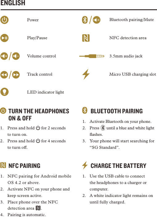 ENGLISHTURN THE HEADPHONES ON &amp; OFF1.  Press and hold   for 2 seconds  to turn on.2.  Press and hold   for 4 seconds  to turn o. CHARGE THE BATTERY1.  Use the USB cable to connect the headphones to a charger or computer. 2.  A white indicator light remains on until fully charged. BLUETOOTH PAIRING1.  Activate Bluetooth on your phone.2. Press    until a blue and white light ﬂashes. 3.  Your phone will start searching for “SG Standard”.NFC PAIRING1.  NFC pairing for Android mobile OS 4.2 or above.2.  Activate NFC on your phone and keep screen active. 3.  Place phone over the NFC detection area   . 4.  Pairing is automatic.Micro USB charging slot3.5mm audio jackNFC detection areaBluetooth pairing/MutePowerPlay/PauseVolume controlTrack controlLED indicator light