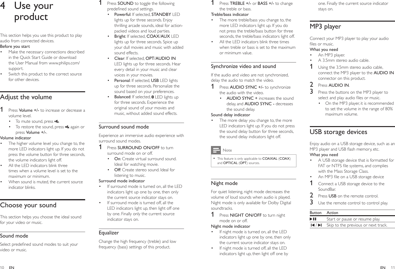 10 11ENEN1  Press TREBLE +/- or BASS +/- to change the treble or bass.Treble/bass indicator•  The more treble/bass you change to, the more LED indicators light up. If you do not press the treble/bass button for three seconds, the treble/bass indicators light off. •  All the LED indicators blink three times when treble or bass is set to the maximum or minimum value.Synchronize video and soundIf the audio and video are not synchronized, delay the audio to match the video.1  Press AUDIO SYNC +/- to synchronize the audio with the video.•  AUDIO SYNC + increases the sound delay, and AUDIO SYNC - decreases the sound delay.Sound delay indicator•  The more delay you change to, the more LED indicators light up. If you do not press the sound delay button for three seconds, the sound delay indicators light off. Note • This feature is only applicable to COAXIAL (COAX) and OPTICAL (OPT) sources.Night modeFor quiet listening, night mode decreases the volume of loud sounds when audio is played. Night mode is only available for Dolby Digital soundtracks. 1  Press NIGHT ON/OFF to turn night mode on or off.Night mode indicator•  If night mode is turned on, all the LED indicators light up one by one, then only the current source indicator stays on.•  If night mode is turned off, all the LED indicators light up, then light off one by one. Finally the current source indicator stays on.MP3 playerConnect your MP3 player to play your audio les or music.What you need•  An MP3 player.•  A 3.5mm stereo audio cable.1  Using the 3.5mm stereo audio cable, connect the MP3 player to the AUDIO IN connector on this product.2  Press AUDIO IN.3  Press the buttons on the MP3 player to select and play audio les or music.•  On the MP3 player, it is recommended to set the volume in the range of 80% maximum volume.USB storage devicesEnjoy audio on a USB storage device, such as an MP3 player and USB ash memory, etc.What you need•  A USB storage device that is formatted for FAT or NTFS le systems, and complies with the Mass Storage Class.•  An MP3 le on a USB storage device1  Connect a USB storage device to the SoundBar.2  Press USB on the remote control. 3  Use the remote control to control play.Button ActionStart or pause or resume play.  /  Skip to the previous or next track.4  Use your productThis section helps you use this product to play audio from connected devices.Before you start•  Make the necessary connections described in the Quick Start Guide or download the User Manual from www.philips.com/support.•  Switch this product to the correct source for other devices.Adjust the volume1  Press Volume +/- to increase or decrease a volume level.•  To mute sound, press  .•  To restore the sound, press   again or press Volume +/-.Volume indicator•  The higher volume level you change to, the more LED indicators light up. If you do not press the volume button for three seconds, the volume indicators light off. •  All the LED indicators blink three times when a volume level is set to the maximum or minimum.•  When sound is muted, the current source indicator blinks.Choose your soundThis section helps you choose the ideal sound for your video or music.Sound modeSelect predened sound modes to suit your video or music.1  Press SOUND to toggle the following predened sound settings.•  Powerful: If selected, STANDBY LED lights up for three seconds. Enjoy thrilling arcade sounds, ideal for action-packed videos and loud parties.•  Bright: If selected, COAX/AUX LED lights up for three seconds. Spice up your dull movies and music with added sound effects.•  Clear: If selected, OPT/AUDIO IN LED lights up for three seconds. Hear every detail in your music and clear voices in your movies.•  Personal: If selected, USB LED lights up for three seconds. Personalize the sound based on your preferences.•  Balanced: If selected,   LED lights up for three seconds. Experience the original sound of your movies and music, without added sound effects. Surround sound modeExperience an immersive audio experience with surround sound modes.1  Press SURROUND ON/OFF to turn surround mode on or off. •  On: Create virtual surround sound. Ideal for watching movie. •  Off: Create stereo sound. Ideal for listening to music.Surround mode indicator•  If surround mode is turned on, all the LED indicators light up one by one, then only the current source indicator stays on.•  If surround mode is turned off, all the LED indicators light up, then light off one by one. Finally only the current source indicator stays on. EqualizerChange the high frequency (treble) and low frequency (bass) settings of this product.