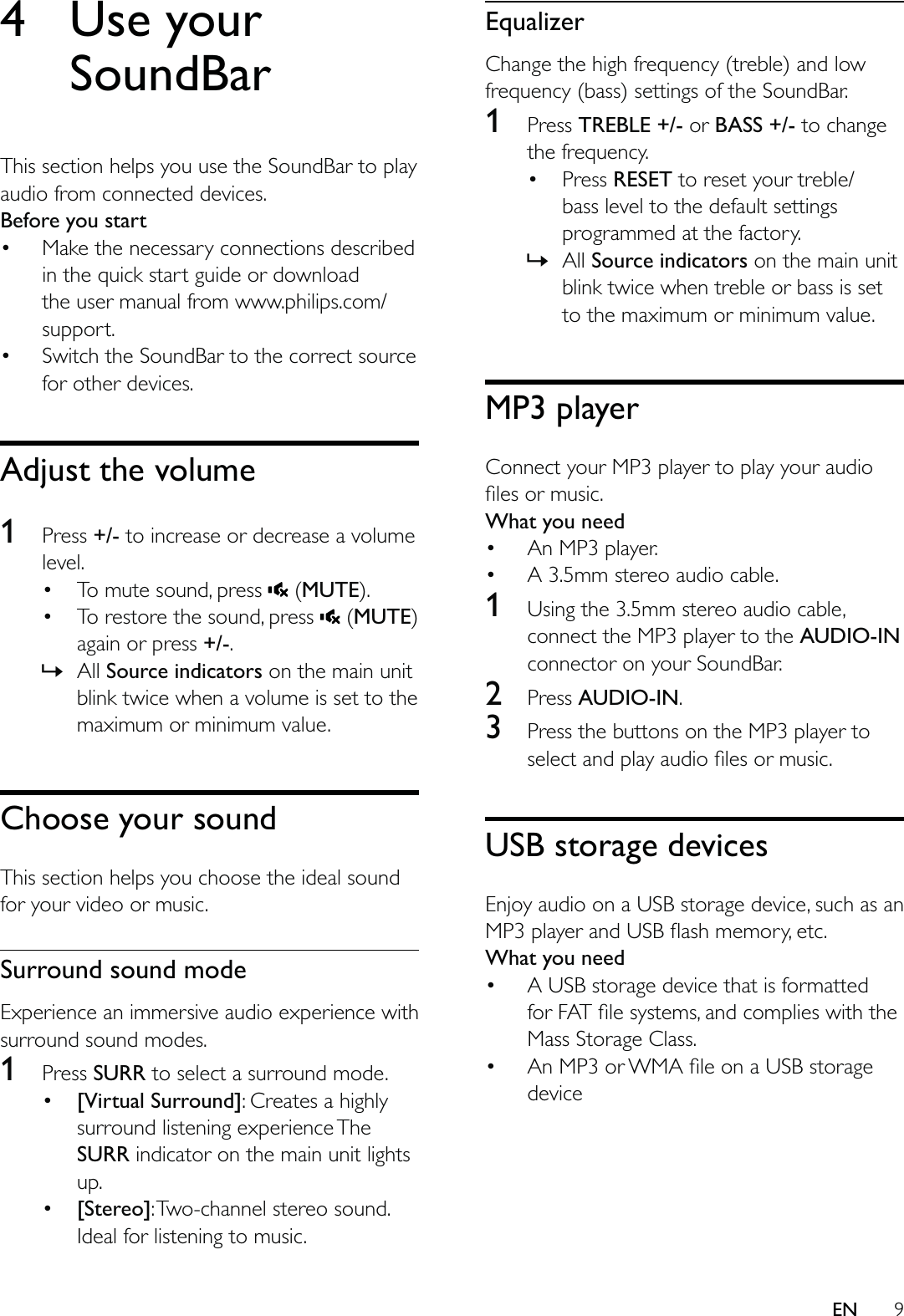 9EN4 Use your SoundBarThis section helps you use the SoundBar to play audio from connected devices.Before you start Make the necessary connections described in the quick start guide or download the user manual from www.philips.com/support. Switch the SoundBar to the correct source for other devices.Adjust the volume1  Press +/- to increase or decrease a volume level. To mute sound, press   (MUTE). To restore the sound, press   (MUTE) again or press +/-. » All Source indicators on the main unit blink twice when a volume is set to the maximum or minimum value.Choose your soundThis section helps you choose the ideal sound for your video or music.Surround sound modeExperience an immersive audio experience with surround sound modes.1  Press SURR to select a surround mode. [Virtual Surround]: Creates a highly surround listening experience The SURR indicator on the main unit lights up. [Stereo]: Two-channel stereo sound. Ideal for listening to music.EqualizerChange the high frequency (treble) and low frequency (bass) settings of the SoundBar.1  Press TREBLE +/- or BASS +/- to change the frequency. Press RESET to reset your treble/bass level to the default settings programmed at the factory. » All Source indicators on the main unit blink twice when treble or bass is set to the maximum or minimum value.MP3 playerConnect your MP3 player to play your audio What you need An MP3 player. A 3.5mm stereo audio cable.1  Using the 3.5mm stereo audio cable, connect the MP3 player to the AUDIO-IN connector on your SoundBar.2  Press AUDIO-IN.3  Press the buttons on the MP3 player to USB storage devicesEnjoy audio on a USB storage device, such as an What you need A USB storage device that is formatted Mass Storage Class. device