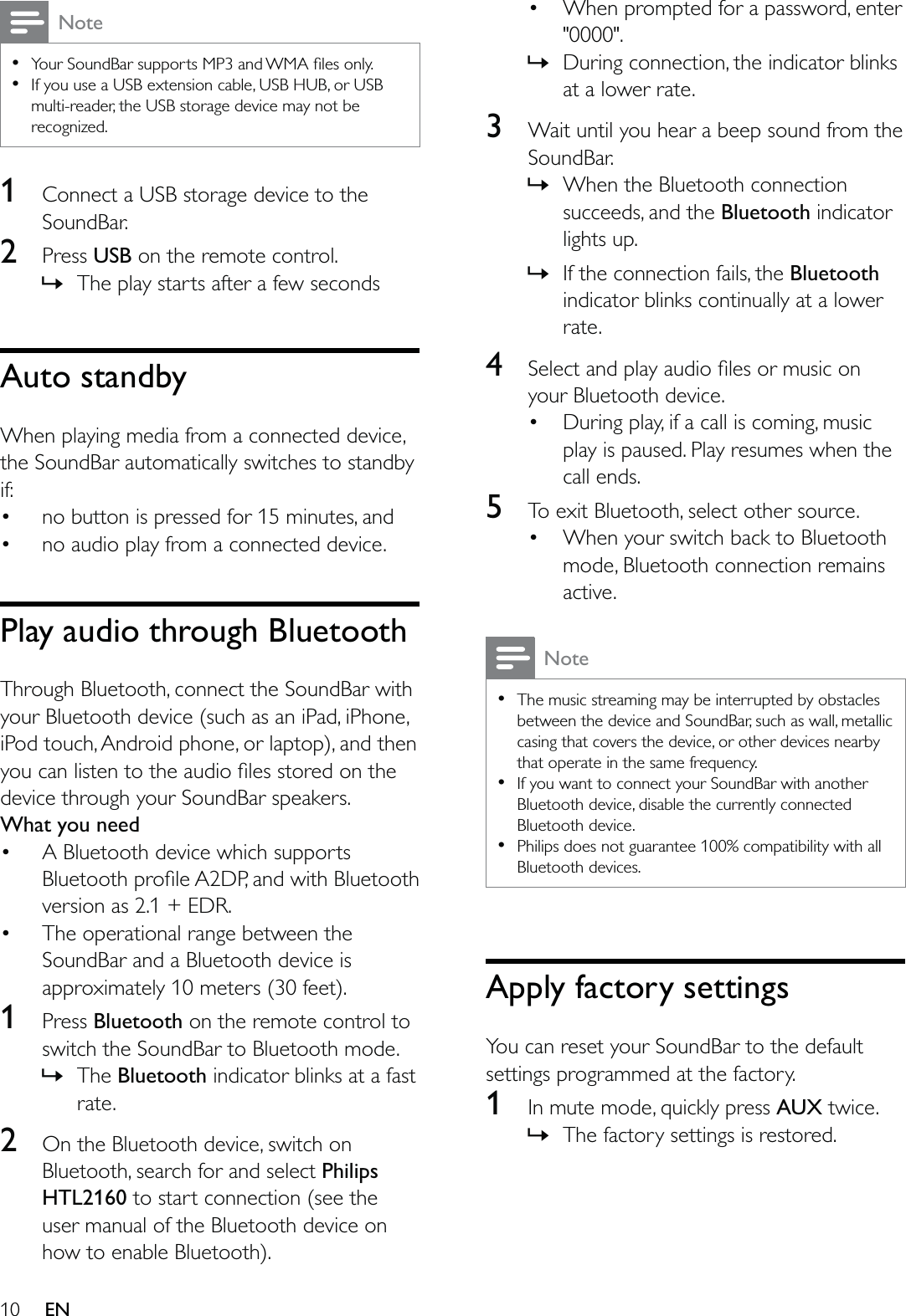 10 ENNote    If you use a USB extension cable, USB HUB, or USB multi-reader, the USB storage device may not be recognized.1  Connect a USB storage device to the SoundBar.2  Press USB on the remote control.  » The play starts after a few secondsAuto standbyWhen playing media from a connected device, the SoundBar automatically switches to standby if: no button is pressed for 15 minutes, and no audio play from a connected device.Play audio through BluetoothThrough Bluetooth, connect the SoundBar with your Bluetooth device (such as an iPad, iPhone, iPod touch, Android phone, or laptop), and then device through your SoundBar speakers.What you need A Bluetooth device which supports version as 2.1 + EDR. The operational range between the SoundBar and a Bluetooth device is approximately 10 meters (30 feet).1  Press Bluetooth on the remote control to switch the SoundBar to Bluetooth mode. » The Bluetooth indicator blinks at a fast rate.2  On the Bluetooth device, switch on Bluetooth, search for and select Philips HTL2160 to start connection (see the user manual of the Bluetooth device on how to enable Bluetooth). When prompted for a password, enter &quot;0000&quot;. » During connection, the indicator blinks at a lower rate.3  Wait until you hear a beep sound from the SoundBar. » When the Bluetooth connection succeeds, and the Bluetooth indicator lights up. » If the connection fails, the Bluetooth indicator blinks continually at a lower rate.4  your Bluetooth device. During play, if a call is coming, music play is paused. Play resumes when the call ends.5  To exit Bluetooth, select other source. When your switch back to Bluetooth mode, Bluetooth connection remains active.Note  The music streaming may be interrupted by obstacles between the device and SoundBar, such as wall, metallic casing that covers the device, or other devices nearby that operate in the same frequency.  If you want to connect your SoundBar with another Bluetooth device, disable the currently connected Bluetooth device.  Philips does not guarantee 100% compatibility with all Bluetooth devices.Apply factory settingsYou can reset your SoundBar to the default settings programmed at the factory.1  In mute mode, quickly press AUX twice. » The factory settings is restored.