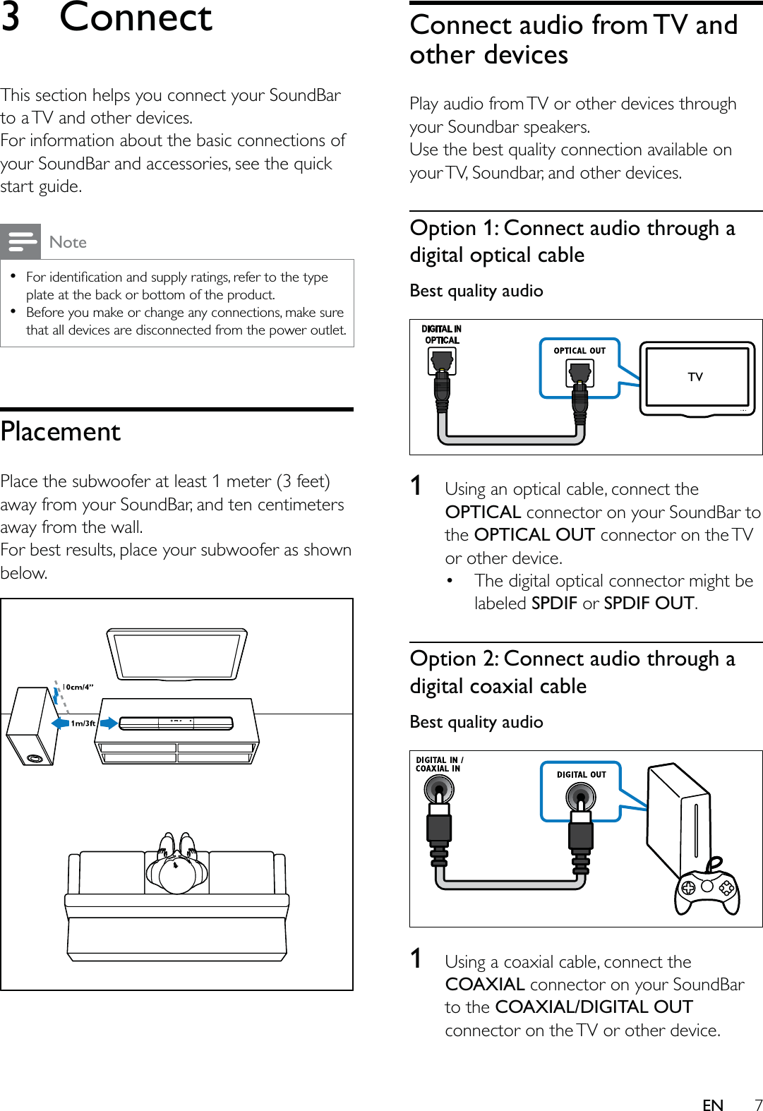 7EN3 ConnectThis section helps you connect your SoundBar to a TV and other devices. For information about the basic connections of your SoundBar and accessories, see the quick start guide. Note  plate at the back or bottom of the product.  Before you make or change any connections, make sure that all devices are disconnected from the power outlet.PlacementPlace the subwoofer at least 1 meter (3 feet) away from your SoundBar, and ten centimeters away from the wall.For best results, place your subwoofer as shown below. Connect audio from TV and other devicesPlay audio from TV or other devices through your Soundbar speakers.Use the best quality connection available on your TV, Soundbar, and other devices. Option 1: Connect audio through a digital optical cableBest quality audio  1  Using an optical cable, connect the OPTICAL connector on your SoundBar to the OPTICAL OUT connector on the TV or other device.  The digital optical connector might be labeled SPDIF or SPDIF OUT. Option 2: Connect audio through a digital coaxial cableBest quality audio  1  Using a coaxial cable, connect the COAXIAL connector on your SoundBar to the COAXIAL/DIGITAL OUT connector on the TV or other device. TV