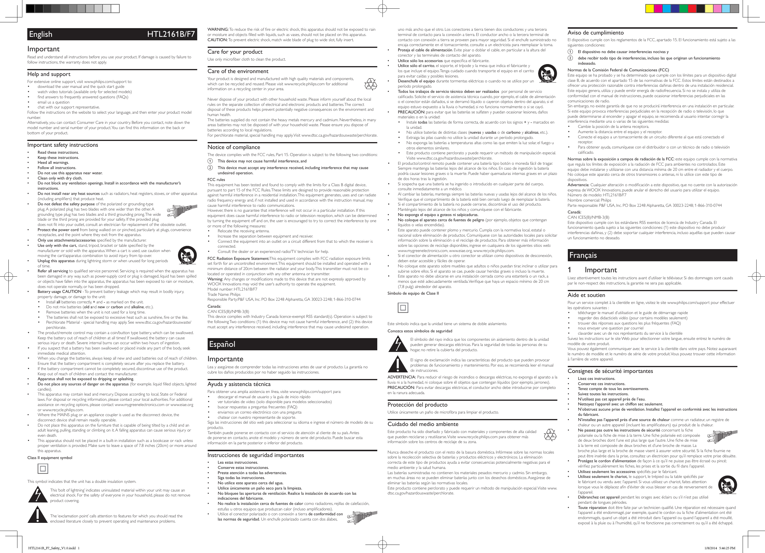 English HTL2161B/F7ImportantRead and understand all instructions before you use your product. If damage is caused by failure to follow instructions, the warranty does not apply.Help and supportFor extensive online support, visit www.philips.com/support to:• download the user manual and the quick start guide• watch video tutorials (available only for selected models)• ndanswerstofrequentlyansweredquestions(FAQs)• email us a question• chat with our support representative.Follow the instructions on the website to select your language, and then enter your product model number. Alternatively,youcancontactConsumerCareinyourcountry.Beforeyoucontact,notedownthemodelnumberandserialnumberofyourproduct.Youcanndthisinformationonthebackorbottom of your product.Important safety instructions •Read these instructions. •Keep these instructions. •Heed all warnings. •Follow all instructions. •Do not use this apparatus near water. •Clean only with dry cloth. •Do not block any ventilation openings. Install in accordance with the manufacturer’s instructions. •Do not install near any heat sources such as radiators, heat registers, stoves, or other apparatus (includingampliers)thatproduceheat.   •Do not defeat the safety purpose of the polarized or grounding-type plug.Apolarizedplughastwobladeswithonewiderthantheother.Agrounding type plug has two blades and a third grounding prong. The wide blade or the third prong are provided for your safety. If the provided plug doesnottintoyouroutlet,consultanelectricianforreplacementoftheobsoleteoutlet. •Protect the power cord from being walked on or pinched, particularly at plugs, convenience receptacles, and the point where they exit from the apparatus. •Only use attachments/accessories speciedbythemanufacturer.   •Use only with the cart,stand,tripod,bracketortablespeciedbythemanufacturer or sold with the apparatus. When a cart is used, use caution when moving the cart/apparatus combination to avoid injury from tip-over. •Unplug this apparatus during lightning storm or when unused for long periods of time. •Refer all servicing toqualiedservicepersonnel.Servicingisrequiredwhentheapparatushasbeen damaged in any way, such as power-supply cord or plug is damaged, liquid has been spilled or objects have fallen into the apparatus, the apparatus has been exposed to rain or moisture, does not operate normally, or has been dropped. •Battery usage CAUTION - To prevent battery leakage which may result in bodily injury, property damage, or damage to the unit:• Install all batteries correctly, + and - as marked on the unit.• Do not mix batteries (old and new or carbon and alkaline, etc.).• Remove batteries when the unit is not used for a long time.• Thebatteriesshallnotbeexposedtoexcessiveheatsuchassunshine,reorthelike.• PerchlorateMaterial-specialhandlingmayapply.Seewww.dtsc.ca.gov/hazardouswaste/perchlorate.• The product/remote control may contain a coin/button type battery, which can be swallowed. Keep the battery out of reach of children at all times! If swallowed, the battery can cause seriousinjuryordeath.Severeinternalburnscanoccurwithintwohoursofingestion.• If you suspect that a battery has been swallowed or placed inside any part of the body, seek immediate medical attention.• When you change the batteries, always keep all new and used batteries out of reach of children. Ensure that the battery compartment is completely secure after you replace the battery.• If the battery compartment cannot be completely secured, discontinue use of the product. Keep out of reach of children and contact the manufacturer. •Apparatus shall not be exposed to dripping or splashing. •Do not place any sources of danger on the apparatus (forexample.liquidlledobjects,lightedcandles). •Thisapparatusmaycontainleadandmercury.Disposeaccordingtolocal,StateorFederallaws. For disposal or recycling information, please contact your local authorities. For additional assistance on recycling options, please contact www.mygreenelectronics.com or www.eiae.org or www.recycle.philips.com. •WheretheMAINSplugoranappliancecouplerisusedasthedisconnectdevice,thedisconnect device shall remain readily operable. •Do not place this apparatus on the furniture that is capable of being tilted by a child and an adultleaning,pulling,standingorclimbingonit.Afallingapparatuscancauseseriousinjuryoreven death.• This apparatus should not be placed in a built-in installation such as a bookcase or rack unless proper ventilation is provided. Make sure to leave a space of 7.8 inches (20cm) or more around this apparatus.Class II equipment symbol This symbol indicates that the unit has a double insulation system. This ‘bolt of lightning’ indicates uninsulated material within your unit may cause an electrical shock. For the safety of everyone in your household, please do not remove product covering.  The ‘exclamation point’ calls attention to features for which you should read the enclosed literature closely to prevent operating and maintenance problems. WARNING:Toreducetheriskofreorelectricshock,thisapparatusshouldnotbeexposedtorainormoistureandobjectslledwithliquids,suchasvases,shouldnotbeplacedonthisapparatus.CAUTION: To prevent electric shock, match wide blade of plug to wide slot, fully insert. Care for your productUseonlymicroberclothtocleantheproduct.Care of the environment Your product is designed and manufactured with high quality materials and components, which can be recycled and reused. Please visit www.recycle.philips.com for additional information on a recycling center in your area. Neverdisposeofyourproductwithotherhouseholdwaste.Pleaseinformyourselfaboutthelocalrules on the separate collection of electrical and electronic products and batteries. The correct disposal of these products helps prevent potentially negative consequences on the environment and human health.Thebatteriessupplieddonotcontaintheheavymetalsmercuryandcadmium.Nevertheless,inmanyareas batteries may not be disposed of with your household waste. Please ensure you dispose of batteries according to local regulations.For perchlorate material, special handling may apply. Visit www.dtsc.ca.gov/hazardouswaste/perchlorate.Notice of complianceThedevicecomplieswiththeFCCrules,Part15.Operationissubjecttothefollowingtwoconditions:a  This device may not cause harmful interference, andb  This device must accept any interference received, including interference that may cause undesired operation.FCC rulesThisequipmenthasbeentestedandfoundtocomplywiththelimitsforaClassBdigitaldevice,pursuanttopart15oftheFCCRules.Theselimitsaredesignedtoprovidereasonableprotectionagainst harmful interference in a residential installation. This equipment generates, uses and can radiate radio frequency energy and, if not installed and used in accordance with the instruction manual, may cause harmful interference to radio communications.However, there is no guarantee that interference will not occur in a particular installation. If this equipment does cause harmful interference to radio or television reception, which can be determined by turning the equipment off and on, the user is encouraged to try to correct the interference by one or more of the following measures:• Relocate the receiving antenna.• Increase the separation between equipment and receiver.• Connecttheequipmentintoanoutletonacircuitdifferentfromthattowhichthereceiverisconnected.• Consultthedealeroranexperiencedradio/TVtechnicianforhelp.FCC Radiation Exposure Statement:ThisequipmentcomplieswithFCCradiationexposurelimitsset forth for an uncontrolled environment. This equipment should be installed and operated with a minimum distance of 20cm between the radiator and your body. This transmitter must not be co-located or operated in conjunction with any other antenna or transmitter.Warning:AnychangesormodicationsmadetothisdevicethatarenotexpresslyapprovedbyWOOXInnovationsmayvoidtheuser’sauthoritytooperatetheequipment.Modelnumber: HTL2161B/F7TradeName:PhilipsResponsibleParty:P&amp;FUSA,Inc.POBox2248Alpharetta,GA30023-2248;1-866-310-0744Canada: CANICES(B)/NMB-3(B)ThisdevicecomplieswithIndustryCanadalicence-exemptRSSstandard(s).OperationissubjecttothefollowingTwoconditions:(1)thisdevicemaynotcauseharmfulinterference,and(2)thisdevicemust accept any interference received, including interference that may cause undesired operation.EspañolImportanteLea y asegúrese de comprender todas las instrucciones antes de usar el producto. La garantía no cubre los daños producidos por no haber seguido las instrucciones.Ayuda y asistencia técnicaPara obtener una amplia asistencia en línea, visite www.philips.com/support para:• descargar el manual de usuario y la guía de inicio rápido• ver tutoriales de video (solo disponible para modelos seleccionados)• buscarrespuestasapreguntasfrecuentes(FAQ)• enviarnos un correo electrónico con una pregunta• chatear con nuestro representante de soporte.Sigalasinstruccionesdelsitiowebparaseleccionarsuidiomaeingreseelnúmerodemodelodesuproducto. Tambiénpuedeponerseencontactoconelserviciodeatenciónalclientedesupaís.Antesde ponerse en contacto, anote el modelo y número de serie del producto. Puede buscar esta información en la parte posterior o inferior del producto.Instrucciones de seguridad importantes •Lea estas instrucciones. •Conserve estas instrucciones. •Preste atención a todas las advertencias. •Siga todas las instrucciones. •No utilice este aparato cerca del agua. •Utilice únicamente un paño seco para la limpieza. •No bloquee las aperturas de ventilación. Realice la instalación de acuerdo con las indicaciones del fabricante. •No realice la instalación cerca de fuentes de calor como radiadores, rejillas de calefacción, estufasuotrosequiposqueproduzcancalor(inclusoamplicadores).  •Utilice el conector polarizado o con conexión a tierra de conformidad con las normas de seguridad. Un enchufe polarizado cuenta con dos álabes, uno más ancho que el otro. Los conectores a tierra tienen dos conductores y una tercera terminal de contacto para la conexión a tierra. El conductor ancho o la tercera terminal de contactoconconexiónatierraseproveenparamayorseguridad.Sielenchufesuministradonoencaja correctamente en el tomacorriente, consulte a un electricista para reemplazar la toma. •Proteja el cable de alimentación. Evite pisar o doblar el cable, en particular a la altura del conector y las terminales de contacto del aparato. •Utilice sólo los accesoriosqueespecicaelfabricante.  •Utilice sólo el carrito, el soporte, el trípode y la mesa que indica el fabricante y los que incluye el equipo. Tenga cuidado cuando transporte el equipo en el carrito para evitar caídas y posibles lesiones. •Desenchufe el equipo durante tormentas eléctricas o cuando no se utilice por un período prolongado. •Todos los trabajos de servicio técnico deben ser realizados  por personal de servicio calicado.Soliciteelserviciodeasistenciatécnicacuando,porejemplo,elcabledealimentacióno el conector están dañados, si se derramó líquido o cayeron objetos dentro del aparato, si el equipo estuvo expuesto a la lluvia o humedad, si no funciona normalmente o si se cayó. •PRECAUCIÓN: para evitar que las baterías se sulfaten y puedan ocasionar lesiones, daños materiales o en la unidad:• Instale todas las baterías de forma correcta, de acuerdo con los signos + y - marcados en la unidad.• Noutilicebateríasdedistintasclases(nuevas y usadas o de carbono y alcalinas, etc.).• Extraiga las pilas cuando no utilice la unidad durante un período prolongado.• Noexpongalasbateríasatemperaturasaltascomolasqueemitenlaluzsolar,elfuegouotros elementos similares.• Este producto contiene perclorato y puede requerir un método de manipulación especial. Visite www.dtsc.ca.gov/hazardouswaste/perchlorate.• El producto/control remoto puede contener una batería tipo botón o moneda fácil de tragar. Siempremantengalasbateríaslejosdelalcancedelosniños.Encasodeingestiónlabateríapodría causar lesiones graves o la muerte. Puede haber quemaduras internas graves en un plazo de dos horas tras la ingestión.• Sisospechaqueunabateríasehaingeridoointroducidoencualquierpartedelcuerpo,consulte inmediatamente a un médico.• Alcambiarlasbaterías,mantengasiemprelasbateríasnuevasyusadaslejosdelalcancedelosniños.Veriquequeelcompartimientodelabateríaestébiencerradoluegodereemplazarlabatería.• Sielcompartimientodelabateríanopuedecerrarse,discontinúeelusodelproducto.Manténgalo lejos del alcance de los niños y comuníquese con el fabricante. •No exponga el equipo a goteos ni salpicaduras. •No coloque el aparato cerca de fuentes de peligro (por ejemplo, objetos que contengan líquidos o velas encendidas). •Esteaparatopuedecontenerplomoymercurio.Cumplaconlanormativalocal,estatalonacionalsobreeliminacióndeproductos.Comuníqueseconlasautoridadeslocalesparasolicitarinformación sobre la eliminación o el reciclaje de productos. Para obtener más información sobre las opciones de reciclaje disponibles, ingrese en cualquiera de los siguientes sitios web: www.mygreenelectronics.com, www.eiae.org, www.recycle.philips.com. •Sielconectordealimentaciónuotroconectorseutilizancomodispositivosdedesconexión,deben estar accesible y fáciles de operar. •Nocoloqueesteaparatosobremueblesqueadultosoniñospuedantirar,inclinaroutilizarparasubirsesobreellos.Sielaparatosecae,puedecausarheridasgravesoinclusolamuerte.• Este aparato no debe ubicarse en una instalación cerrada como una estantería o un rack, a menosqueestéadecuadamenteventilada.Veriquequehayaunespaciomínimode20cm(7,8 pulg) alrededor del aparato.Símbolo de equipo de Clase II Este símbolo indica que la unidad tiene un sistema de doble aislamiento.Conozca estos símbolos de seguridad  El símbolo del rayo indica que los componentes sin aislamiento dentro de la unidad pueden generar descargas eléctricas. Para la seguridad de todas las personas de su hogar, no retire la cubierta del producto.  El signo de exclamación indica las características del producto que pueden provocar problemas de funcionamiento y mantenimiento. Por eso, se recomienda leer el manual de instrucciones. ADVERTENCIA: Para reducir el riesgo de incendios o descargas eléctricas, no exponga el aparato a la lluvia ni a la humedad, ni coloque sobre él objetos que contengan líquidos (por ejemplo, jarrones). PRECAUCIÓN: Para evitar descargas eléctricas, el conductor ancho debe introducirse por completo en la ranura adecuada. Protección del productoUtiliceúnicamenteunpañodemicrobraparalimpiarelproducto.Cuidado del medio ambiente  Este producto ha sido diseñado y fabricado con materiales y componentes de alta calidad que pueden reciclarse y reutilizarse. Visite www.recycle.philips.com para obtener más información sobre los centros de reciclaje de su zona. Nuncadesecheelproductoconelrestodelabasuradoméstica.Infórmesesobrelasnormaslocalessobre la recolección selectiva de baterías y productos eléctricos y electrónicos. La eliminación correcta de este tipo de productos ayuda a evitar consecuencias potencialmente negativas para el medio ambiente y la salud humana.Lasbateríassuministradasnocontienenlosmaterialespesadosmercurioycadmio.Sinembargo,enmuchasáreasnosepuedeneliminarbateríasjuntoconlosdesechosdomésticos.Asegúresedeeliminar las baterías según las normativas locales.Este producto contiene perclorato y puede requerir un método de manipulación especial. Visite www.dtsc.ca.gov/hazardouswaste/perchlorate.Aviso de cumplimientoEldispositivocumpleconlosreglamentosdelaFCC,apartado15.Elfuncionamientoestásujetoalassiguientes condiciones:a  El dispositivo no debe causar interferencias nocivas yb  debe recibir todo tipo de interferencias, incluso las que originan un funcionamiento indeseado.Normas de la Comisión Federal de Comunicaciones (FCC)Este equipo se ha probado y se ha determinado que cumple con los límites para un dispositivo digital claseB,deacuerdoconelapartado15delasnormativasdelaFCC.Estoslímitesestándestinadosaofrecer una protección razonable contra interferencias dañinas dentro de una instalación residencial. Esteequipogenera,utilizaypuedeemitirenergíaderadiofrecuencia.Sinoseinstalayutilizadeconformidad con el manual de instrucciones, puede ocasionar interferencias perjudiciales en las comunicaciones de radio.Sinembargo,noexistegarantíadequenoseproduciráinterferenciaenunainstalaciónenparticular.Siesteequipoprovocainterferenciasperjudicialesenlarecepciónderadiootelevisión,loquepuede determinarse al encender y apagar el equipo, se recomienda al usuario intentar corregir la interferencia mediante una o varias de las siguientes medidas:• Cambielaposicióndelaantenareceptora.• Aumenteladistanciaentreelequipoyelreceptor.• Conecteelequipoauntomacorrientedeuncircuitodiferentealqueestáconectadoelreceptor.• Para obtener ayuda, comuníquese con el distribuidor o con un técnico de radio o televisión calicado.Normas sobre la exposición a campos de radiación de la FCC: este equipo cumple con la normativa queregulaloslímitesdeexposiciónalaradiacióndeFCCparaambientesnocontrolados.Esteequipo debe instalarse y utilizarse con una distancia mínima de 20 cm entre el radiador y el cuerpo. Nocoloqueesteaparatocercadeotrostransmisoresoantenas,niloutiliceconestetipodedispositivos.Advertencia:Cualquieralteraciónomodicaciónaestedispositivo,quenocuenteconlaautorizaciónexpresadeWOOXInnovations,puedeanularelderechodelusuarioparautilizarelequipo.Númerodemodelo: HTL2161B/F7Nombrecomercial:PhilipsParteresponsable:P&amp;FUSA,Inc.POBox2248Alpharetta,GA30023-2248;1-866-310-0744Canadá: CANICES(B)/NMB-3(B)EstedispositivocumpleconlosestándaresRSSexentosdelicenciadeIndustryCanada.Elfuncionamientoquedasujetoalassiguientescondiciones:(1)estedispositivonodebeproducirinterferencias dañinas, y (2) debe soportar cualquier interferencia, incluso aquéllas que pueden causar un funcionamiento no deseado.Français1 ImportantLisezattentivementtouteslesinstructionsavantd’utiliserletéléviseur.Sidesdommagessontcauséspar le non-respect des instructions, la garantie ne sera pas applicable.Aide et soutienPour un service complet à la clientèle en ligne, visitez le site www.philips.com/support pour effectuer les opérations suivantes :• télécharger le manuel d’utilisation et le guide de démarrage rapide• regarder des didacticiels vidéo (pour certains modèles seulement)• trouverdesréponsesauxquestionslesplusfréquentes(FAQ)• nous envoyer une question par courriel• clavarder avec un de nos représentants du service à la clientèleSuivezlesinstructionssurlesiteWebpoursélectionnervotrelangue,ensuiteentrezlenumérodemodèle de votre produit. Vouspouvezégalementcommuniqueravecleserviceàlaclientèledansvotrepays.Notezauparavantle numéro de modèle et le numéro de série de votre produit. Vous pouvez trouver cette information à l’arrière de votre appareil.Consignes de sécurité importantes •Lisez ces instructions. •Conservez ces instructions. •Tenez compte de tous les avertissements. •Suivez toutes les instructions. •N’utilisez pas cet appareil près de l’eau. •Nettoyez l’appareil avec un chiffon sec seulement. •N’obstruez aucune prise de ventilation. Installez l’appareil en conformité avec les instructions du fabricant. •N’installez pas l’appareil près d’une source de chaleur comme un radiateur, un registre de chaleurouunautreappareil(incluantlesamplicateurs)quiproduitdelachaleur.  •Ne passez pas outre les instructions de sécuritéconcernantlachepolariséeoulachedemiseàlaterre.Unechepolariséeestcomposéededeuxbrochesdontl’uneestpluslargequel’autre.Unechedemiseà la terre est composée de deux broches et d’une broche de masse. La brochepluslargeetlabrochedemassevisentàassurervotresécurité.Silachefournienepeut être insérée dans la prise, consultez un électricien pour qu’il remplace votre prise désuète. •Protégez le cordon d’alimentationdefaçonàcequ’ilnepuissepasêtreécraséoupincé;vériezparticulièrementlesches,lesprisesetlasortieduldansl’appareil. •Utilisez seulement les accessoiresspéciésparlefabricant.  •Utilisez seulement le chariot,lesupport,letrépiedoulatablespéciésparlefabricantouvenduavecl’appareil.Sivousutilisezunchariot,faitesattentionlorsquevousledéplacezand’éviterdevousblesserencasderenversementdel’appareil. •Débranchez cet appareil pendant les orages avec éclairs ou s’il n’est pas utilisé pendant de longues périodes. •Toute réparationdoitêtrefaiteparuntechnicienqualié.Uneréparationestnécessairequandl’appareilaétéendommagé,parexemple,quandlecordonoulached’alimentationontétéendommagés, quand un objet a été introduit dans l’appareil ou quand l’appareil a été mouillé, exposé à la pluie ou à l’humidité, qu’il ne fonctionne pas correctement ou qu’il a été échappé.HTL2161B_F7_Safety_V1.0.indd   1 1/8/2014   5:46:25 PM