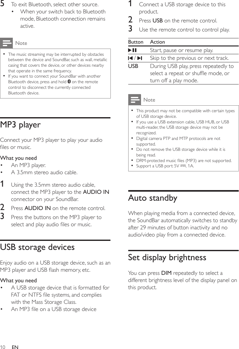 10 EN5  To exit Bluetooth, select other source.•  When your switch back to Bluetooth mode, Bluetooth connection remains active.Note • The music streaming may be interrupted by obstacles between the device and SoundBar, such as wall, metallic casing that covers the device, or other devices nearby that operate in the same frequency. • If you want to connect your SoundBar with another Bluetooth device, press and hold   on the remote control to disconnect the currently connected Bluetooth device.MP3 playerConnect your MP3 player to play your audio les or music.What you need•  An MP3 player.•  A 3.5mm stereo audio cable.1  Using the 3.5mm stereo audio cable, connect the MP3 player to the AUDIO IN connector on your SoundBar.2  Press AUDIO IN on the remote control.3  Press the buttons on the MP3 player to select and play audio les or music.USB storage devicesEnjoy audio on a USB storage device, such as an MP3 player and USB ash memory, etc.What you need•  A USB storage device that is formatted for FAT or NTFS le systems, and complies with the Mass Storage Class.•  An MP3 le on a USB storage device1  Connect a USB storage device to this product.2  Press USB on the remote control. 3  Use the remote control to control play.Button ActionStart, pause or resume play. /  Skip to the previous or next track.USB During USB play, press repeatedly to select a repeat or shufe mode, or turn off a play mode.Note • This product may not be compatible with certain types of USB storage device. • If you use a USB extension cable, USB HUB, or USB multi-reader, the USB storage device may not be recognized. • Digital camera PTP and MTP protocols are not supported. • Do not remove the USB storage device while it is being read. • DRM-protected music les (MP3) are not supported.  • Support a USB port: 5V  , 1A.Auto standbyWhen playing media from a connected device, the SoundBar automatically switches to standby after 29 minutes of button inactivity and no audio/video play from a connected device. Set display brightnessYou can press DIM repeatedly to select a different brightness level of the display panel on this product.