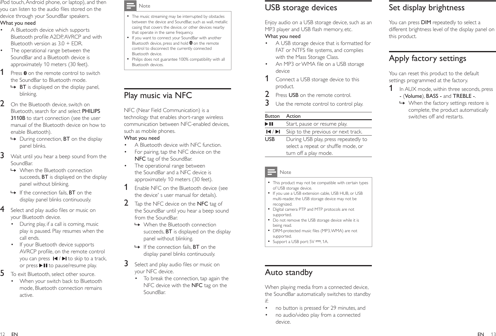 12 13ENENUSB storage devicesEnjoy audio on a USB storage device, such as an MP3playerandUSBashmemory,etc.What you need• A USB storage device that is formatted for FATorNTFSlesystems,andcomplieswith the Mass Storage Class.• AnMP3orWMAleonaUSBstoragedevice1  Connect a USB storage device to this product.2  Press USB on the remote control. 3  Use the remote control to control play.Button ActionStart, pause or resume play.  /  Skip to the previous or next track.USB During USB play, press repeatedly to selectarepeatorshufemode,orturn off a play mode.Note •This product may not be compatible with certain types of USB storage device. •If you use a USB extension cable, USB HUB, or USB multi-reader, the USB storage device may not be recognized. •Digital camera PTP and MTP protocols are not supported. •Do not remove the USB storage device while it is being read. •DRM-protectedmusicles(MP3,WMA)arenotsupported.  •Support a USB port: 5V  , 1A.Auto standbyWhen playing media from a connected device, the SoundBar automatically switches to standby if:• no button is pressed for 29 minutes, and• no audio/video play from a connected device.Set display brightnessYou can press DIM repeatedly to select a different brightness level of the display panel on this product.Apply factory settingsYou can reset this product to the default settings programmed at the factory.1  In AUX mode, within three seconds, press - (Volume), BASS - and TREBLE -. » When the factory settings restore is complete, the product automatically switches off and restarts.iPod touch, Android phone, or laptop), and then youcanlistentotheaudiolesstoredonthedevice through your SoundBar speakers.What you need• A Bluetooth device which supports BluetoothproleA2DP,AVRCPandwithBluetooth version as 3.0 + EDR.• The operational range between the SoundBar and a Bluetooth device is approximately 10 meters (30 feet).1  Press   on the remote control to switch the SoundBar to Bluetooth mode. » BT is displayed on the display panel, blinking.2  On the Bluetooth device, switch on Bluetooth, search for and select PHILIPS 3110B to start connection (see the user manual of the Bluetooth device on how to enable Bluetooth). » During connection, BT on the display panel blinks.3  Wait until you hear a beep sound from the SoundBar. » When the Bluetooth connection succeeds, BT is displayed on the display panel without blinking. » If the connection fails, BT on the display panel blinks continuously.4  Selectandplayaudiolesormusiconyour Bluetooth device.• During play, if a call is coming, music play is paused. Play resumes when the call ends.• If your Bluetooth device supports AVRCPprole,ontheremotecontrolyou can press    /   to skip to a track, or press   to pause/resume play.5  To exit Bluetooth, select other source.• When your switch back to Bluetooth mode, Bluetooth connection remains active.Note •The music streaming may be interrupted by obstacles between the device and SoundBar, such as wall, metallic casing that covers the device, or other devices nearby that operate in the same frequency. •If you want to connect your SoundBar with another Bluetooth device, press and hold   on the remote control to disconnect the currently connected Bluetooth device. •Philips does not guarantee 100% compatibility with all Bluetooth devices.Play music via NFCNFC (Near Field Communication) is a technology that enables short-range wireless communication between NFC-enabled devices, such as mobile phones.What you need• A Bluetooth device with NFC function.• For pairing, tap the NFC device on the NFC tag of the SoundBar.• The operational range between the SoundBar and a NFC device is approximately 10 meters (30 feet).1  Enable NFC on the Bluetooth device (see the device&apos; s user manual for details).2  Tap the NFC device on the NFC tag of the SoundBar until you hear a beep sound from the SoundBar. » When the Bluetooth connection succeeds, BT is displayed on the display panel without blinking. » If the connection fails, BT on the display panel blinks continuously.3  Selectandplayaudiolesormusiconyour NFC device.• To break the connection, tap again the NFC device with the NFC tag on the SoundBar.