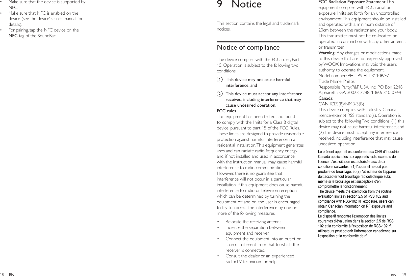 18 19ENEN9 NoticeThis section contains the legal and trademark notices.Notice of complianceThe device complies with the FCC rules, Part 15. Operation is subject to the following two conditions:a  This device may not cause harmful interference, andb  This device must accept any interference received, including interference that may cause undesired operation.FCC rulesThis equipment has been tested and found to comply with the limits for a Class B digital device, pursuant to part 15 of the FCC Rules. These limits are designed to provide reasonable protection against harmful interference in a residential installation. This equipment generates, uses and can radiate radio frequency energy and, if not installed and used in accordance with the instruction manual, may cause harmful interference to radio communications.However, there is no guarantee that interference will not occur in a particular installation. If this equipment does cause harmful interference to radio or television reception, which can be determined by turning the equipment off and on, the user is encouraged to try to correct the interference by one or more of the following measures:• Relocate the receiving antenna.• Increase the separation between equipment and receiver.• Connect the equipment into an outlet on a circuit different from that to which the receiver is connected.• Consult the dealer or an experienced radio/TV technician for help.FCC Radiation Exposure Statement:This equipment complies with FCC radiation exposure limits set forth for an uncontrolled environment. This equipment should be installed and operated with a minimum distance of 20cm between the radiator and your body. This transmitter must not be co-located or operated in conjunction with any other antenna or transmitter.Warning:Anychangesormodicationsmadeto this device that are not expressly approved by WOOX Innovations may void the user’s authority to operate the equipment.Model number: PHILIPS HTL3110B/F7Trade Name: PhilipsResponsible Party:P&amp;F USA, Inc. PO Box 2248 Alpharetta, GA 30023-2248; 1-866-310-0744Canada: CAN ICES(B)/NMB-3(B)This device complies with Industry Canada licence-exempt RSS standard(s). Operation is subject to the following Two conditions: (1) this device may not cause harmful interference, and (2) this device must accept any interference received, including interference that may cause undesired operation.• Make sure that the device is supported by NFC.• Make sure that NFC is enabled on the device (see the device&apos; s user manual for details).• For pairing, tap the NFC device on the NFC tag of the SoundBar.Le présent appareil est conforme aux CNR d&apos;Industrie Canada applicables aux appareils radio exempts de licence. L&apos;exploitation est autorisée aux deux conditions suivantes : (1) l&apos;appareil ne doit pas produire de brouillage, et (2) l&apos;utilisateur de l&apos;appareil doit accepter tout brouillage radioélectrique subi, même si le brouillage est susceptible d&apos;en compromettre le fonctionnement. The device meets the exemption from the routine evaluation limits in section 2.5 of RSS 102 and compliance with RSS-102 RF exposure, users can obtain Canadian information on RF exposure and compliance.  Le dispositif rencontre l&apos;exemption des limites courantes d&apos;évaluation dans la section 2.5 de RSS 102 et la conformité à l&apos;exposition de RSS-102 rf, utilisateurs peut obtenir l&apos;information canadienne sur l&apos;exposition et la conformité de rf. 