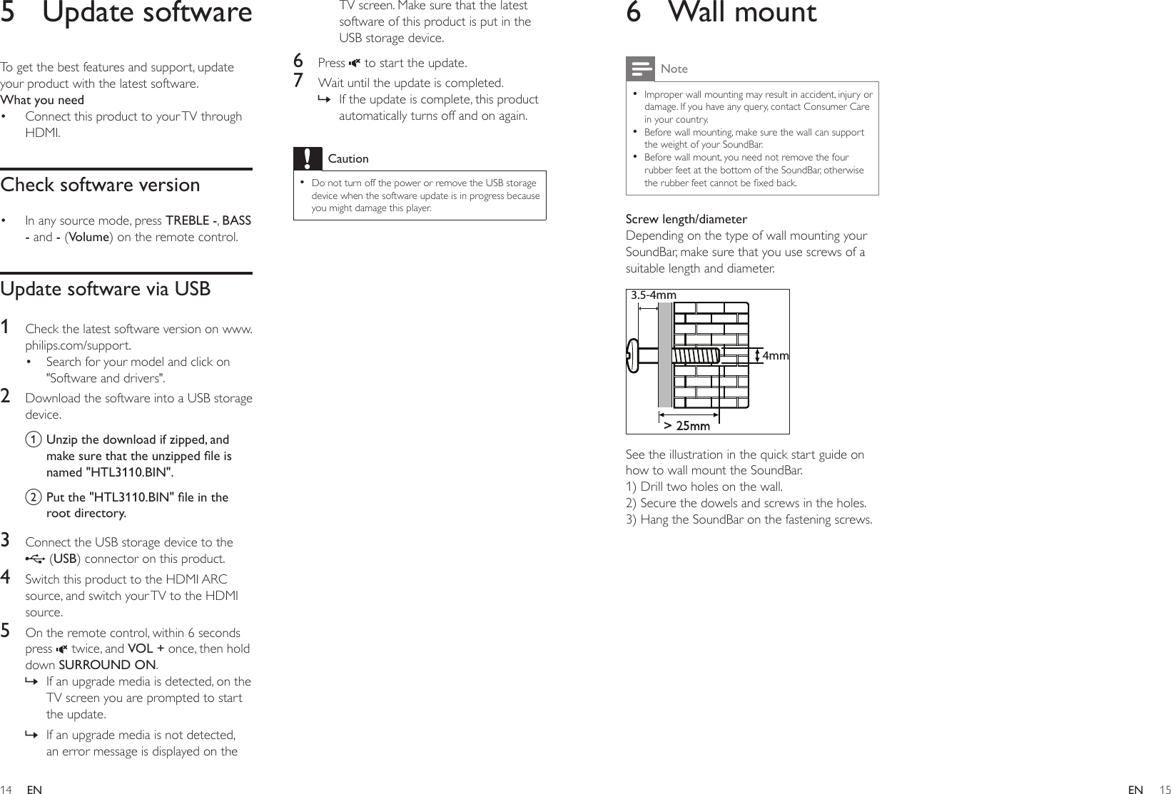 14 15ENEN6  Wall mountNote •Improper wall mounting may result in accident, injury or damage. If you have any query, contact Consumer Care in your country. •Before wall mounting, make sure the wall can support the weight of your SoundBar. •Before wall mount, you need not remove the four rubber feet at the bottom of the SoundBar, otherwise therubberfeetcannotbexedback.Screw length/diameterDepending on the type of wall mounting your SoundBar, make sure that you use screws of a suitable length and diameter.  See the illustration in the quick start guide on how to wall mount the SoundBar.1) Drill two holes on the wall.2) Secure the dowels and screws in the holes.3) Hang the SoundBar on the fastening screws.&gt; 25mm3.5-4mm4mm5  Update softwareTo get the best features and support, update your product with the latest software. What you need• Connect this product to your TV through HDMI.Check software version• In any source mode, press TREBLE -, BASS - and - (Volume) on the remote control.Update software via USB1  Check the latest software version on www.philips.com/support.• Search for your model and click on &quot;Software and drivers&quot;.2  Download the software into a USB storage device.a Unzip the download if zipped, and makesurethattheunzippedleisnamed &quot;HTL3110.BIN&quot;.b Putthe&quot;HTL3110.BIN&quot;leintheroot directory.3  Connect the USB storage device to the  (USB) connector on this product.4  Switch this product to the HDMI ARC source, and switch your TV to the HDMI source.5  On the remote control, within 6 seconds press   twice, and VOL + once, then hold down SURROUND ON. » If an upgrade media is detected, on the TV screen you are prompted to start the update. » If an upgrade media is not detected, an error message is displayed on the TV screen. Make sure that the latest software of this product is put in the USB storage device.6  Press   to start the update. 7  Wait until the update is completed. » If the update is complete, this product automatically turns off and on again.Caution •Do not turn off the power or remove the USB storage device when the software update is in progress because you might damage this player.