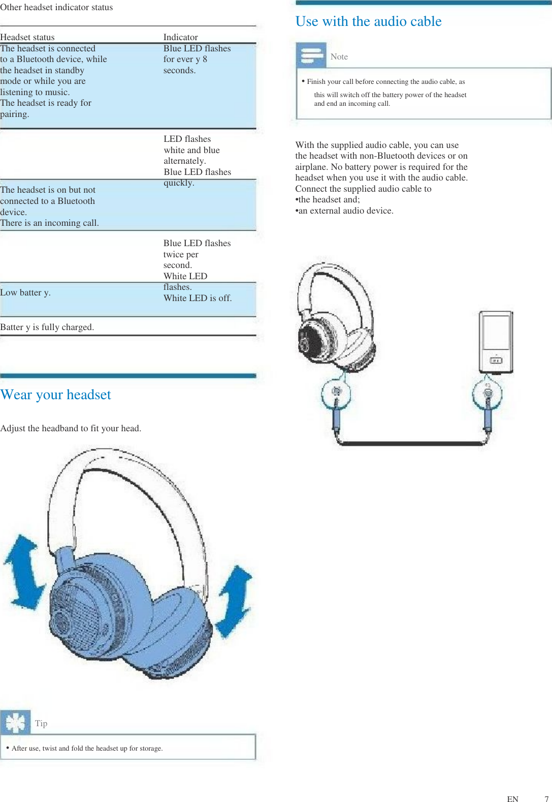 Other headset indicator status Use with the audio cable Headset status The headset is connected to a Bluetooth device, while the headset in standby mode or while you are listening to music. The headset is ready for pairing. Indicator Blue LED flashes for ever y 8 seconds. Note • Finish your call before connecting the audio cable, as this will switch off the battery power of the headset and end an incoming call. The headset is on but not connected to a Bluetooth device. There is an incoming call. LED flashes white and blue alternately. Blue LED flashes quickly. With the supplied audio cable, you can use the headset with non-Bluetooth devices or on airplane. No battery power is required for the headset when you use it with the audio cable. Connect the supplied audio cable to •the headset and; •an external audio device. Low batter y. Batter y is fully charged. Blue LED flashes twice per second. White LED flashes. White LED is off. Wear your headset Adjust the headband to fit your head. Tip • After use, twist and fold the headset up for storage. EN 7 