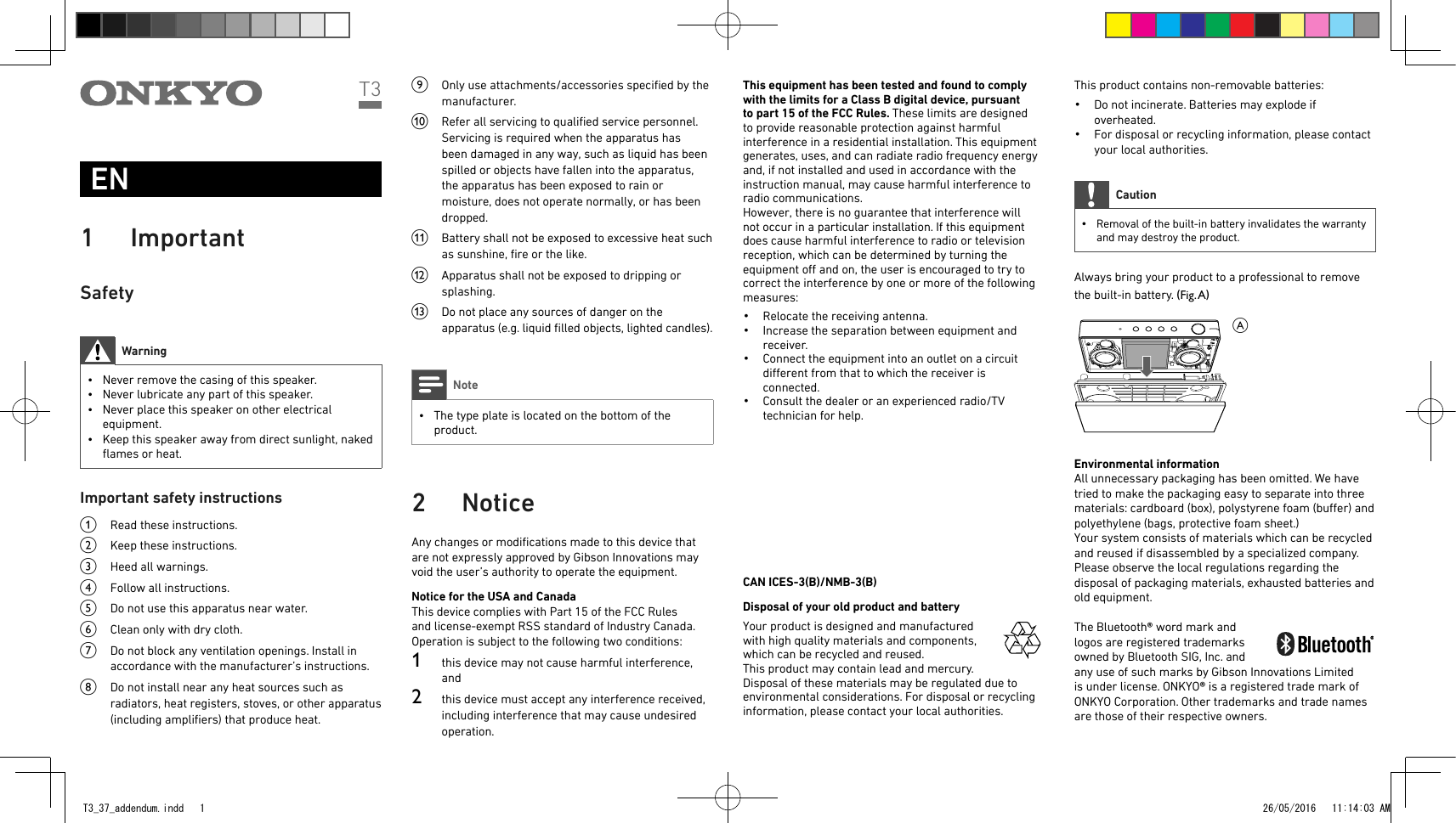 EN1 ImportantSafetyWarning • Never remove the casing of this speaker. • Never lubricate any part of this speaker. • Never place this speaker on other electrical equipment. • Keep this speaker away from direct sunlight, naked ﬂames or heat.Important safety instructionsa  Read these instructions.b  Keep these instructions.c  Heed all warnings.d  Follow all instructions.e  Do not use this apparatus near water.f  Clean only with dry cloth.g  Do not block any ventilation openings. Install in accordance with the manufacturer’s instructions.h  Do not install near any heat sources such as radiators, heat registers, stoves, or other apparatus (including ampliﬁers) that produce heat. i  Only use attachments/accessories speciﬁed by the manufacturer.j  Refer all servicing to qualiﬁed service personnel. Servicing is required when the apparatus has been damaged in any way, such as liquid has been spilled or objects have fallen into the apparatus, the apparatus has been exposed to rain or moisture, does not operate normally, or has been dropped.k  Battery shall not be exposed to excessive heat such as sunshine, ﬁre or the like. l  Apparatus shall not be exposed to dripping or splashing. m  Do not place any sources of danger on the apparatus (e.g. liquid ﬁlled objects, lighted candles). Note • The type plate is located on the bottom of the product.2 NoticeAny changes or modiﬁcations made to this device that are not expressly approved by Gibson Innovations may void the user’s authority to operate the equipment.Notice for the USA and CanadaThis device complies with Part 15 of the FCC Rules and license-exempt RSS standard of Industry Canada. Operation is subject to the following two conditions: 1  this device may not cause harmful interference, and2  this device must accept any interference received, including interference that may cause undesired operation.T3 This equipment has been tested and found to comply with the limits for a Class B digital device, pursuant to part 15 of the FCC Rules. These limits are designed to provide reasonable protection against harmful interference in a residential installation. This equipment generates, uses, and can radiate radio frequency energy and, if not installed and used in accordance with the instruction manual, may cause harmful interference to radio communications.However, there is no guarantee that interference will not occur in a particular installation. If this equipment does cause harmful interference to radio or television reception, which can be determined by turning the equipment o and on, the user is encouraged to try to correct the interference by one or more of the following measures:•  Relocate the receiving antenna.•  Increase the separation between equipment and receiver.•  Connect the equipment into an outlet on a circuit dierent from that to which the receiver is connected.•  Consult the dealer or an experienced radio/TV technician for help.CAN ICES-3(B)/NMB-3(B)Disposal of your old product and battery  Your product is designed and manufactured with high quality materials and components, which can be recycled and reused.This product may contain lead and mercury. Disposal of these materials may be regulated due to environmental considerations. For disposal or recycling information, please contact your local authorities.This product contains non-removable batteries:•  Do not incinerate. Batteries may explode if overheated.•  For disposal or recycling information, please contact your local authorities.Caution • Removal of the built-in battery invalidates the warranty and may destroy the product.Always bring your product to a professional to remove the built-in battery. (Fig. A) Environmental informationAll unnecessary packaging has been omitted. We have tried to make the packaging easy to separate into three materials: cardboard (box), polystyrene foam (buer) and polyethylene (bags, protective foam sheet.)Your system consists of materials which can be recycled and reused if disassembled by a specialized company. Please observe the local regulations regarding the disposal of packaging materials, exhausted batteries and old equipment.  The Bluetooth® word mark and logos are registered trademarks owned by Bluetooth SIG, Inc. and any use of such marks by Gibson Innovations Limited is under license. ONKYO® is a registered trade mark of ONKYO Corporation. Other trademarks and trade names are those of their respective owners.AT3_37_addendum.indd   1 26/05/2016   11:14:03 AM