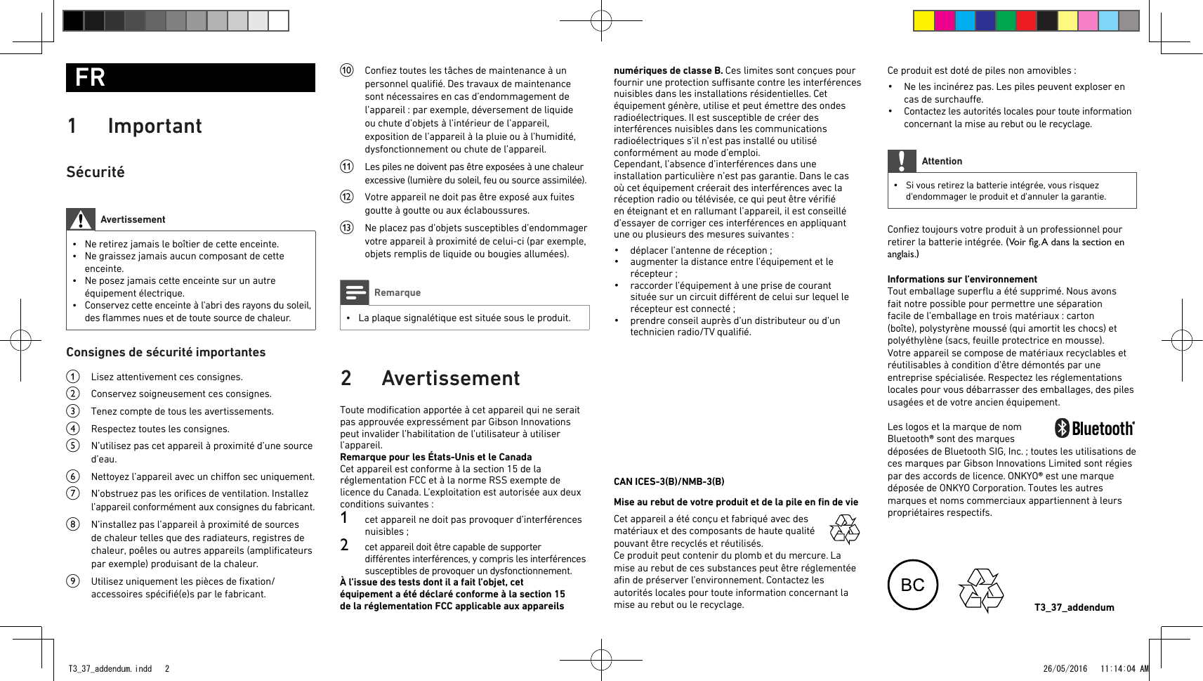 Ce produit est doté de piles non amovibles:•  Ne les incinérez pas. Les piles peuvent exploser en cas de surchaue.•  Contactez les autorités locales pour toute information concernant la mise au rebut ou le recyclage.Attention • Si vous retirez la batterie intégrée, vous risquez d&apos;endommager le produit et d&apos;annuler la garantie.Conﬁez toujours votre produit à un professionnel pour retirer la batterie intégrée. (Voir g. A dans la section en anglais.)Informations sur l’environnementTout emballage superﬂu a été supprimé. Nous avons fait notre possible pour permettre une séparation facile de l’emballage en trois matériaux: carton (boîte), polystyrène moussé (qui amortit les chocs) et polyéthylène (sacs, feuille protectrice en mousse).Votre appareil se compose de matériaux recyclables et réutilisables à condition d’être démontés par une entreprise spécialisée. Respectez les réglementations locales pour vous débarrasser des emballages, des piles usagées et de votre ancien équipement. Les logos et la marque de nom Bluetooth® sont des marques déposées de BluetoothSIG, Inc.; toutes les utilisations de ces marques par Gibson Innovations Limited sont régies par des accords de licence. ONKYO® est une marque déposée de ONKYO Corporation. Toutes les autres marques et noms commerciaux appartiennent à leurs propriétaires respectifs.FR1 ImportantSécuritéAvertissement • Ne retirez jamais le boîtier de cette enceinte. • Ne graissez jamais aucun composant de cette enceinte. • Ne posez jamais cette enceinte sur un autre équipement électrique. • Conservez cette enceinte à l&apos;abri des rayons du soleil, des ﬂammes nues et de toute source de chaleur.Consignes de sécurité importantesa  Lisez attentivement ces consignes.b  Conservez soigneusement ces consignes.c  Tenez compte de tous les avertissements.d  Respectez toutes les consignes.e  N’utilisez pas cet appareil à proximité d’une source d’eau.f  Nettoyez l’appareil avec un chion sec uniquement.g  N’obstruez pas les oriﬁces de ventilation. Installez l’appareil conformément aux consignes du fabricant.h  N’installez pas l’appareil à proximité de sources de chaleur telles que des radiateurs, registres de chaleur, poêles ou autres appareils (ampliﬁcateurs par exemple) produisant de la chaleur. i  Utilisez uniquement les pièces de ﬁxation/accessoires spéciﬁé(e)s par le fabricant.j  Conﬁez toutes les tâches de maintenance à un personnel qualiﬁé. Des travaux de maintenance sont nécessaires en cas d’endommagement de l’appareil: par exemple, déversement de liquide ou chute d’objets à l’intérieur de l’appareil, exposition de l’appareil à la pluie ou à l’humidité, dysfonctionnement ou chute de l’appareil.k  Les piles ne doivent pas être exposées à une chaleur excessive (lumière du soleil, feu ou source assimilée). l  Votre appareil ne doit pas être exposé aux fuites goutte à goutte ou aux éclaboussures. m  Ne placez pas d’objets susceptibles d’endommager votre appareil à proximité de celui-ci (par exemple, objets remplis de liquide ou bougies allumées). Remarque • La plaque signalétique est située sous le produit.2 AvertissementToute modiﬁcation apportée à cet appareil qui ne serait pas approuvée expressément par Gibson Innovations peut invalider l’habilitation de l’utilisateur à utiliser l’appareil.Remarque pour les États-Unis et le CanadaCet appareil est conforme à la section15 de la réglementation FCC et à la norme RSS exempte de licence du Canada. L’exploitation est autorisée aux deux conditions suivantes: 1  cet appareil ne doit pas provoquer d’interférences nuisibles;2  cet appareil doit être capable de supporter diérentes interférences, y compris les interférences susceptibles de provoquer un dysfonctionnement.À l’issue des tests dont il a fait l’objet, cet équipement a été déclaré conforme à la section15 de la réglementationFCC applicable aux appareils numériques de classeB. Ces limites sont conçues pour fournir une protection susante contre les interférences nuisibles dans les installations résidentielles. Cet équipement génère, utilise et peut émettre des ondes radioélectriques. Il est susceptible de créer des interférences nuisibles dans les communications radioélectriques s’il n’est pas installé ou utilisé conformément au mode d’emploi.Cependant, l’absence d’interférences dans une installation particulière n’est pas garantie. Dans le cas où cet équipement créerait des interférences avec la réception radio ou télévisée, ce qui peut être vériﬁé en éteignant et en rallumant l’appareil, il est conseillé d’essayer de corriger ces interférences en appliquant une ou plusieurs des mesures suivantes:•  déplacer l’antenne de réception;•  augmenter la distance entre l’équipement et le récepteur;•  raccorder l’équipement à une prise de courant située sur un circuit diérent de celui sur lequel le récepteur est connecté;•  prendre conseil auprès d’un distributeur ou d’un technicien radio/TV qualiﬁé.CAN ICES-3(B)/NMB-3(B)Mise au rebut de votre produit et de la pile en ﬁn de vie  Cet appareil a été conçu et fabriqué avec des matériaux et des composants de haute qualité pouvant être recyclés et réutilisés.Ce produit peut contenir du plomb et du mercure. La mise au rebut de ces substances peut être réglementée aﬁn de préserver l’environnement. Contactez les autorités locales pour toute information concernant la mise au rebut ou le recyclage. T3_37_addendumT3_37_addendum.indd   2 26/05/2016   11:14:04 AM