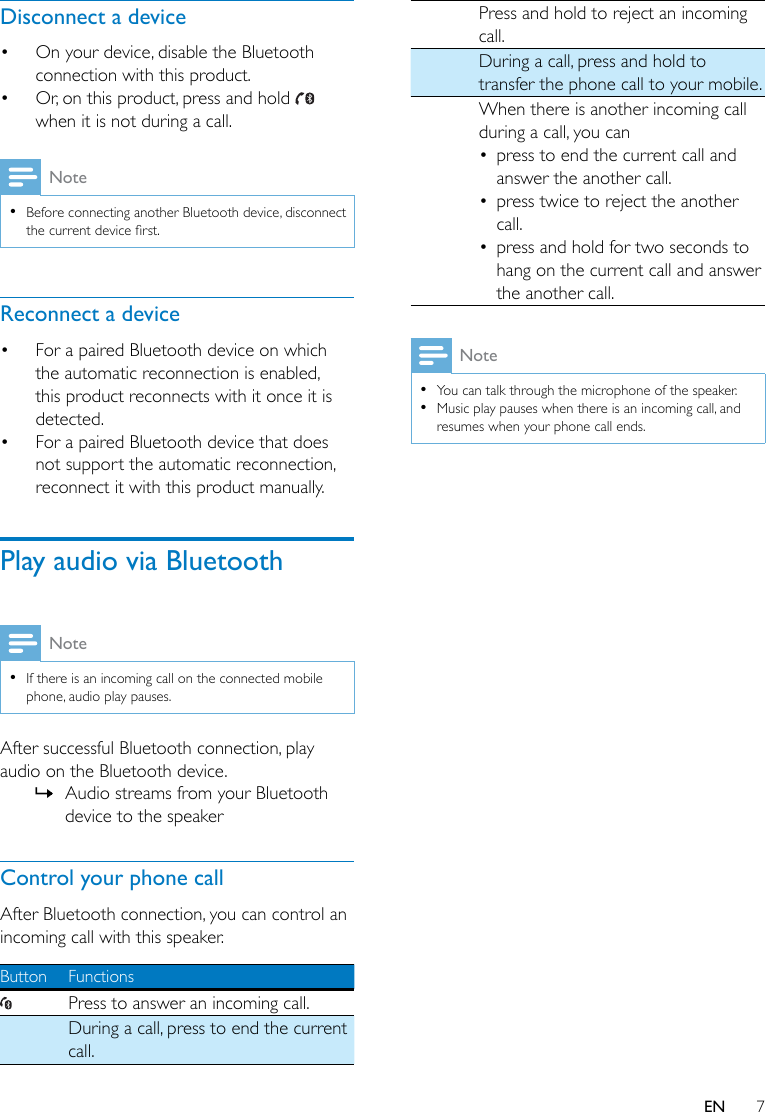 7ENDisconnect a device• On your device, disable the Bluetooth connection with this product.• Or, on this product, press and hold   when it is not during a call.Note •Before connecting another Bluetooth device, disconnect thecurrentdevicerst.Reconnect a device• For a paired Bluetooth device on which the automatic reconnection is enabled, this product reconnects with it once it is detected. • For a paired Bluetooth device that does not support the automatic reconnection, reconnect it with this product manually.Play audio via BluetoothNote •If there is an incoming call on the connected mobile phone, audio play pauses.After successful Bluetooth connection, play audio on the Bluetooth device. » Audio streams from your Bluetooth device to the speakerControl your phone callAfter Bluetooth connection, you can control an incoming call with this speaker. Button FunctionsPress to answer an incoming call.During a call, press to end the current call.Pressandholdtorejectanincomingcall.During a call, press and hold to transfer the phone call to your mobile.When there is another incoming call during a call, you can• press to end the current call and answer the another call.• presstwicetorejecttheanothercall.• press and hold for two seconds to hang on the current call and answer the another call.Note •You can talk through the microphone of the speaker.  •Music play pauses when there is an incoming call, and resumes when your phone call ends.