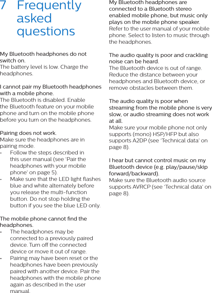 7  Frequently asked questionsMy Bluetooth headphones do not switch on.The battery level is low. Charge the headphones. I cannot pair my Bluetooth headphones with a mobile phone.The Bluetooth is disabled. Enable the Bluetooth feature on your mobile phone and turn on the mobile phone before you turn on the headphones. Pairing does not work.Make sure the headphones are in pairing mode.•  Follow the steps described in this user manual (see ‘Pair the headphones with your mobile phone’ on page 5). •  Make sure that the LED light ashes blue and white alternately before you release the multi-function button. Do not stop holding the button if you see the blue LED only. The mobile phone cannot nd the headphones. •The headphones may be connected to a previously paired device. Turn o the connected device or move it out of range. •Pairing may have been reset or the headphones have been previously paired with another device. Pair the headphones with the mobile phone again as described in the user manual. My Bluetooth headphones are connected to a Bluetooth stereo enabled mobile phone, but music only plays on the mobile phone speaker.Refer to the user manual of your mobile phone. Select to listen to music through the headphones. The audio quality is poor and crackling noise can be heard.The Bluetooth device is out of range. Reduce the distance between your headphones and Bluetooth device, or remove obstacles between them. The audio quality is poor when streaming from the mobile phone is very slow, or audio streaming does not work at all.Make sure your mobile phone not only supports (mono) HSP/HFP but also supports A2DP (see ‘Technical data’ on page 8).  I hear but cannot control music on my Bluetooth device (e.g. play/pause/skip forward/backward).Make sure the Bluetooth audio source supports AVRCP (see ‘Technical data’ on page 8).