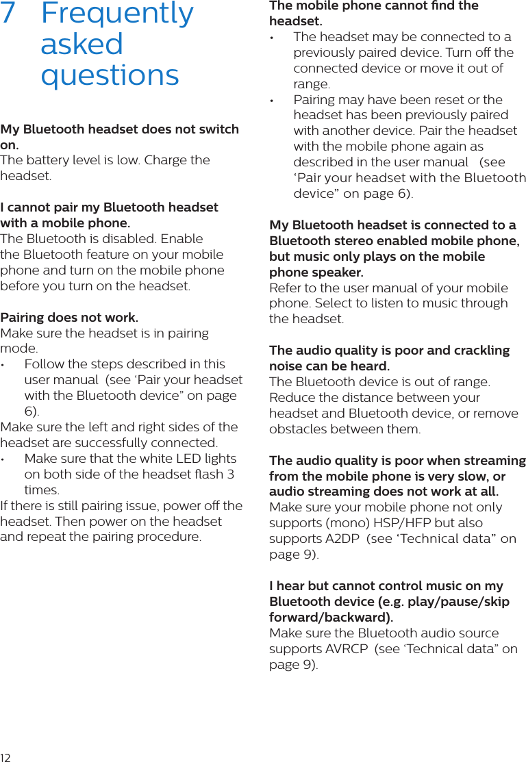 127  Frequently asked questionsMy Bluetooth headset does not switch on.The battery level is low. Charge the headset. I cannot pair my Bluetooth headset with a mobile phone.The Bluetooth is disabled. Enable the Bluetooth feature on your mobile phone and turn on the mobile phone before you turn on the headset. Pairing does not work.Make sure the headset is in pairing mode.•  Follow the steps described in this user manual  (see ‘Pair your headset with the Bluetooth device” on page 6). Make sure the left and right sides of the headset are successfully connected. •  Make sure that the white LED lights on both side of the headset ash 3 times.If there is still pairing issue, power o the headset. Then power on the headset and repeat the pairing procedure. The mobile phone cannot nd the headset. •The headset may be connected to a previously paired device. Turn o the connected device or move it out of range. •Pairing may have been reset or the headset has been previously paired with another device. Pair the headset with the mobile phone again as described in the user manual   (see ‘Pair your headset with the Bluetooth device” on page 6). My Bluetooth headset is connected to a Bluetooth stereo enabled mobile phone, but music only plays on the mobile phone speaker.Refer to the user manual of your mobile phone. Select to listen to music through the headset. The audio quality is poor and crackling noise can be heard.The Bluetooth device is out of range. Reduce the distance between your headset and Bluetooth device, or remove obstacles between them. The audio quality is poor when streaming from the mobile phone is very slow, or audio streaming does not work at all.Make sure your mobile phone not only supports (mono) HSP/HFP but also supports A2DP  (see ‘Technical data” on page 9).  I hear but cannot control music on my Bluetooth device (e.g. play/pause/skip forward/backward).Make sure the Bluetooth audio source supports AVRCP  (see ‘Technical data” on page 9). 