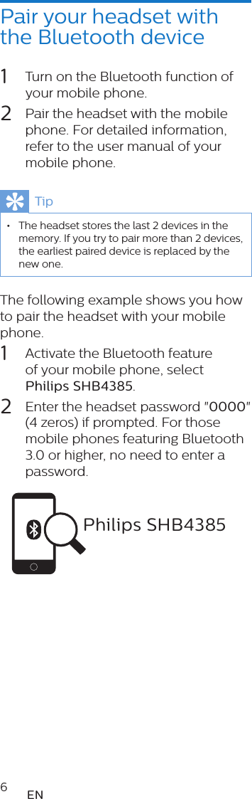 6ENPair your headset with the Bluetooth device1  Turn on the Bluetooth function of your mobile phone.2  Pair the headset with the mobile phone. For detailed information, refer to the user manual of your mobile phone.Tip •The headset stores the last 2 devices in the memory. If you try to pair more than 2 devices, the earliest paired device is replaced by the new one.The following example shows you how to pair the headset with your mobile phone.1  Activate the Bluetooth feature of your mobile phone, select Philips SHB4385.2  Enter the headset password &quot;0000&quot; (4 zeros) if prompted. For those mobile phones featuring Bluetooth 3.0 or higher, no need to enter a password. Philips SHB4385SHB4405