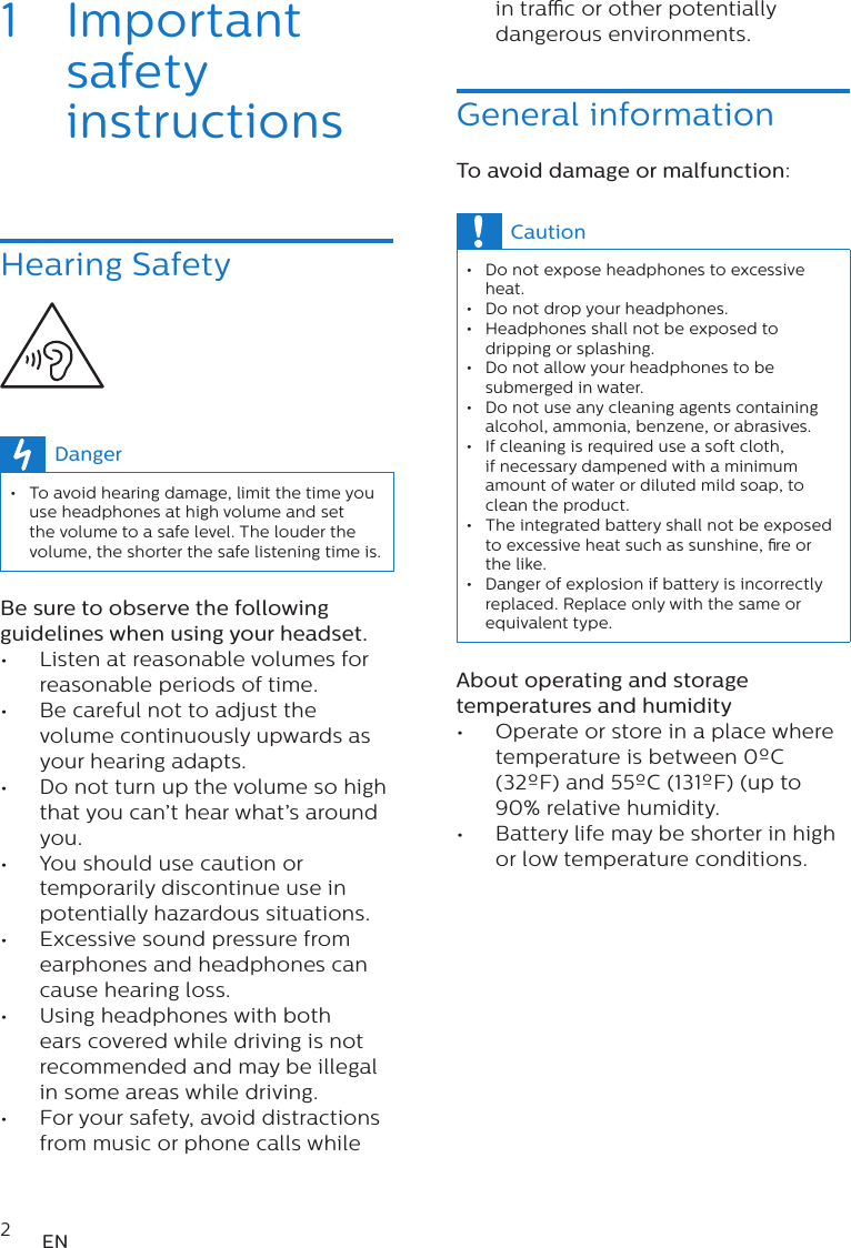 2EN1  Important safety instructionsHearing Safety  Danger • To avoid hearing damage, limit the time you use headphones at high volume and set the volume to a safe level. The louder the volume, the shorter the safe listening time is.Be sure to observe the following guidelines when using your headset.•  Listen at reasonable volumes for reasonable periods of time.•  Be careful not to adjust the volume continuously upwards as your hearing adapts.•  Do not turn up the volume so high that you can’t hear what’s around you.•  You should use caution or temporarily discontinue use in potentially hazardous situations.•  Excessive sound pressure from earphones and headphones can cause hearing loss.•  Using headphones with both ears covered while driving is not recommended and may be illegal in some areas while driving.•  For your safety, avoid distractions from music or phone calls while in trac or other potentially dangerous environments.General informationTo avoid damage or malfunction:Caution • Do not expose headphones to excessive heat. • Do not drop your headphones. • Headphones shall not be exposed to dripping or splashing. • Do not allow your headphones to be submerged in water. • Do not use any cleaning agents containing alcohol, ammonia, benzene, or abrasives. • If cleaning is required use a soft cloth, if necessary dampened with a minimum amount of water or diluted mild soap, to clean the product. • The integrated battery shall not be exposed to excessive heat such as sunshine, re or the like.  • Danger of explosion if battery is incorrectly replaced. Replace only with the same or equivalent type.About operating and storage temperatures and humidity•  Operate or store in a place where temperature is between 0ºC (32ºF) and 55ºC (131ºF) (up to 90% relative humidity.•  Battery life may be shorter in high or low temperature conditions.