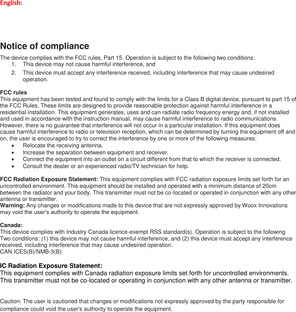 English:   Notice of compliance The device complies with the FCC rules, Part 15. Operation is subject to the following two conditions: 1.  This device may not cause harmful interference, and 2.  This device must accept any interference received, including interference that may cause undesired operation.  FCC rules This equipment has been tested and found to comply with the limits for a Class B digital device, pursuant to part 15 of the FCC Rules. These limits are designed to provide reasonable protection against harmful interference in a residential installation. This equipment generates, uses and can radiate radio frequency energy and, if not installed and used in accordance with the instruction manual, may cause harmful interference to radio communications. However, there is no guarantee that interference will not occur in a particular installation. If this equipment does cause harmful interference to radio or television reception, which can be determined by turning the equipment off and on, the user is encouraged to try to correct the interference by one or more of the following measures:   Relocate the receiving antenna.   Increase the separation between equipment and receiver.   Connect the equipment into an outlet on a circuit different from that to which the receiver is connected.   Consult the dealer or an experienced radio/TV technician for help.  FCC Radiation Exposure Statement: This equipment complies with FCC radiation exposure limits set forth for an uncontrolled environment. This equipment should be installed and operated with a minimum distance of 20cm between the radiator and your body. This transmitter must not be co-located or operated in conjunction with any other antenna or transmitter. Warning: Any changes or modifications made to this device that are not expressly approved by Woox Innovations may void the user’s authority to operate the equipment.  Canada:  This device complies with Industry Canada licence-exempt RSS standard(s). Operation is subject to the following Two conditions: (1) this device may not cause harmful interference, and (2) this device must accept any interference received, including interference that may cause undesired operation. CAN ICES(B)/NMB-3(B)     IC Radiation Exposure Statement: This equipment complies with Canada radiation exposure limits set forth for uncontrolled environments.  This transmitter must not be co-located or operating in conjunction with any other antenna or transmitter.  Caution: The user is cautioned that changes or modifications not expressly approved by the party responsible for compliance could void the user&apos;s authority to operate the equipment.        