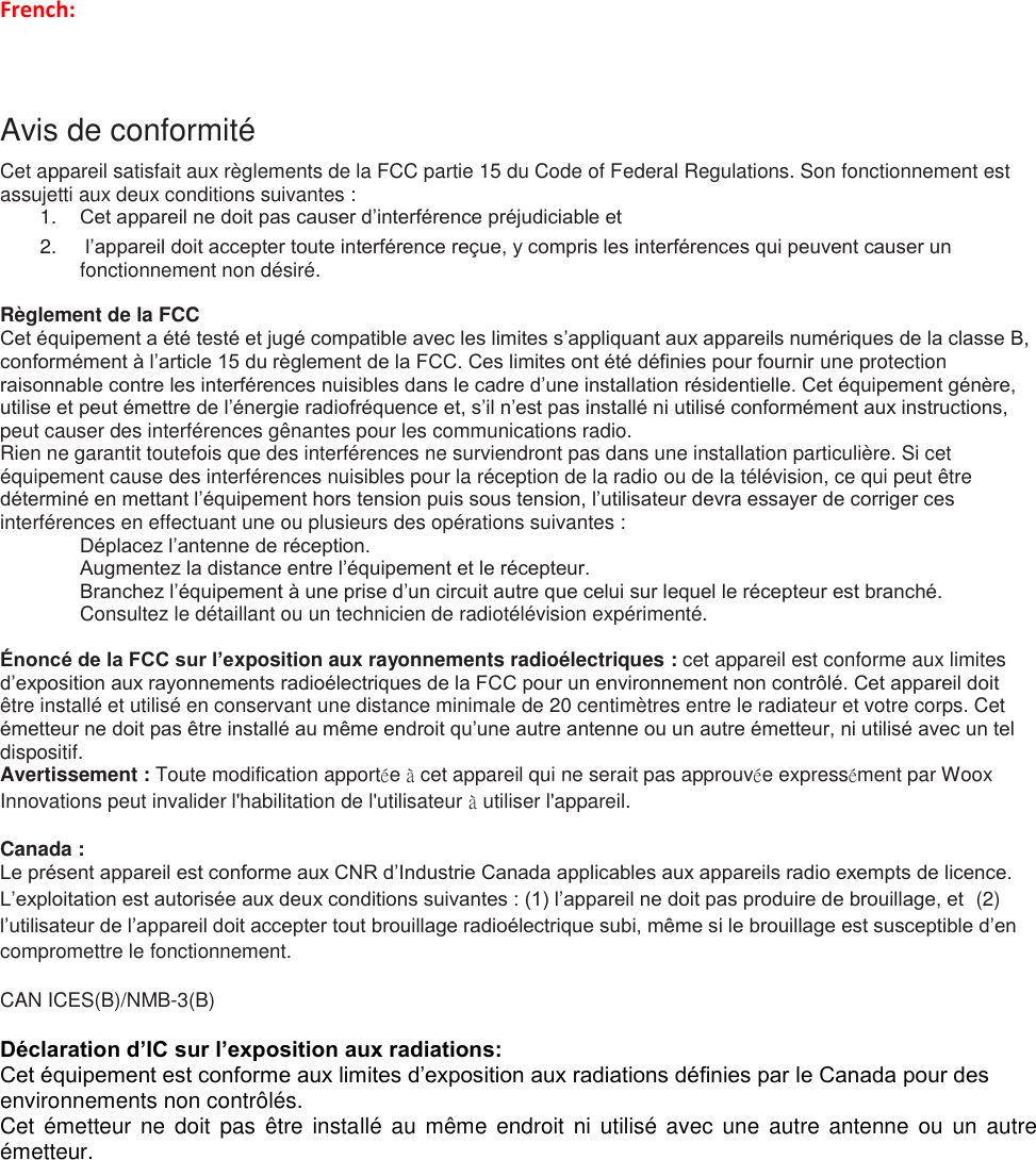 French:  Avis de conformité Cet appareil satisfait aux règlements de la FCC partie 15 du Code of Federal Regulations. Son fonctionnement est assujetti aux deux conditions suivantes : 1. Cet appareil ne doit pas causer d’interférence préjudiciable et 2.   l’appareil doit accepter toute interférence reçue, y compris les interférences qui peuvent causer un fonctionnement non désiré.  Règlement de la FCC Cet équipement a été testé et jugé compatible avec les limites s’appliquant aux appareils numériques de la classe B, conformément à l’article 15 du règlement de la FCC. Ces limites ont été définies pour fournir une protection raisonnable contre les interférences nuisibles dans le cadre d’une installation résidentielle. Cet équipement génère, utilise et peut émettre de l’énergie radiofréquence et, s’il n’est pas installé ni utilisé conformément aux instructions, peut causer des interférences gênantes pour les communications radio. Rien ne garantit toutefois que des interférences ne surviendront pas dans une installation particulière. Si cet équipement cause des interférences nuisibles pour la réception de la radio ou de la télévision, ce qui peut être déterminé en mettant l’équipement hors tension puis sous tension, l’utilisateur devra essayer de corriger ces interférences en effectuant une ou plusieurs des opérations suivantes :  Déplacez l’antenne de réception.  Augmentez la distance entre l’équipement et le récepteur.  Branchez l’équipement à une prise d’un circuit autre que celui sur lequel le récepteur est branché.   Consultez le détaillant ou un technicien de radiotélévision expérimenté.  Énoncé de la FCC sur l’exposition aux rayonnements radioélectriques : cet appareil est conforme aux limites d’exposition aux rayonnements radioélectriques de la FCC pour un environnement non contrôlé. Cet appareil doit être installé et utilisé en conservant une distance minimale de 20 centimètres entre le radiateur et votre corps. Cet émetteur ne doit pas être installé au même endroit qu’une autre antenne ou un autre émetteur, ni utilisé avec un tel dispositif. Avertissement : Toute modification apportée à cet appareil qui ne serait pas approuvée expressément par Woox Innovations peut invalider l&apos;habilitation de l&apos;utilisateur à utiliser l&apos;appareil.  Canada :  Le présent appareil est conforme aux CNR d’Industrie Canada applicables aux appareils radio exempts de licence. L’exploitation est autorisée aux deux conditions suivantes : (1) l’appareil ne doit pas produire de brouillage, et  (2) l’utilisateur de l’appareil doit accepter tout brouillage radioélectrique subi, même si le brouillage est susceptible d’en compromettre le fonctionnement. CAN ICES(B)/NMB-3(B)     Déclaration d’IC sur l’exposition aux radiations: Cet équipement est conforme aux limites d’exposition aux radiations définies par le Canada pour des environnements non contrôlés. Cet émetteur ne doit pas être installé au même endroit ni utilisé avec  une  autre  antenne  ou  un autre émetteur.       