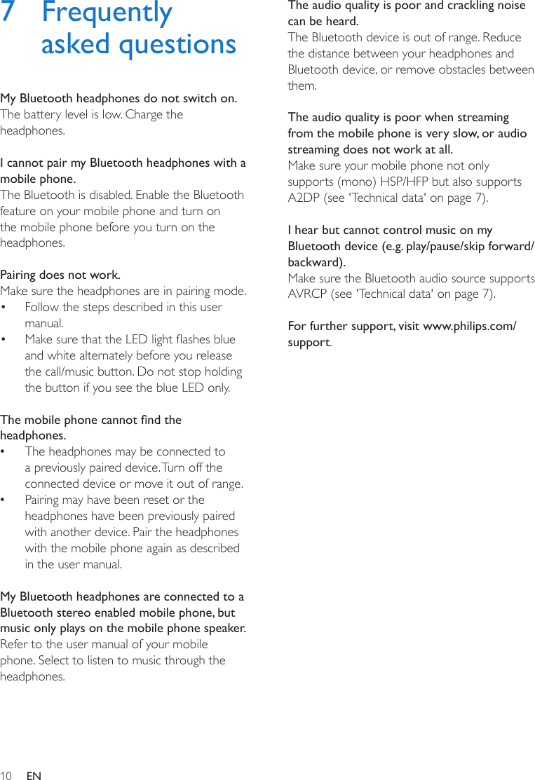 10 EN7 Frequently asked questionsMy Bluetooth headphones do not switch on.The battery level is low. Charge the headphones. I cannot pair my Bluetooth headphones with a mobile phone.The Bluetooth is disabled. Enable the Bluetooth feature on your mobile phone and turn on the mobile phone before you turn on the headphones. Pairing does not work.Make sure the headphones are in pairing mode.•  Follow the steps described in this user manual. •  Make sure that the LED light ashes blue and white alternately before you release the call/music button. Do not stop holding the button if you see the blue LED only. The mobile phone cannot nd the headphones. •The headphones may be connected to a previously paired device. Turn off the connected device or move it out of range. •Pairing may have been reset or the headphones have been previously paired with another device. Pair the headphones with the mobile phone again as described in the user manual. My Bluetooth headphones are connected to a Bluetooth stereo enabled mobile phone, but music only plays on the mobile phone speaker.Refer to the user manual of your mobile phone. Select to listen to music through the headphones. The audio quality is poor and crackling noise can be heard.The Bluetooth device is out of range. Reduce the distance between your headphones and Bluetooth device, or remove obstacles between them. The audio quality is poor when streaming from the mobile phone is very slow, or audio streaming does not work at all.Make sure your mobile phone not only supports (mono) HSP/HFP but also supports A2DP (see &apos;Technical data&apos; on page 7).  I hear but cannot control music on my Bluetooth device (e.g. play/pause/skip forward/backward).Make sure the Bluetooth audio source supports AVRCP (see &apos;Technical data&apos; on page 7). For further support, visit www.philips.com/support.