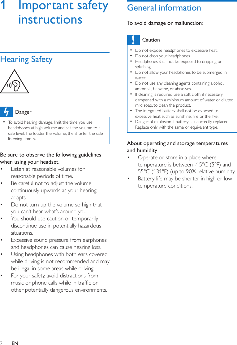 2EN1  Important safety instructionsHearing Safety  Danger • To avoid hearing damage, limit the time you use headphones at high volume and set the volume to a safe level. The louder the volume, the shorter the safe listening time is.Be sure to observe the following guidelines when using your headset.•  Listen at reasonable volumes for reasonable periods of time.•  Be careful not to adjust the volume continuously upwards as your hearing adapts.•  Do not turn up the volume so high that you can’t hear what’s around you.•  You should use caution or temporarily discontinue use in potentially hazardous situations.•  Excessive sound pressure from earphones and headphones can cause hearing loss.•  Using headphones with both ears covered while driving is not recommended and may be illegal in some areas while driving.•  For your safety, avoid distractions from music or phone calls while in trafc or other potentially dangerous environments.General informationTo avoid damage or malfunction:Caution • Do not expose headphones to excessive heat. • Do not drop your headphones. • Headphones shall not be exposed to dripping or splashing. • Do not allow your headphones to be submerged in water. • Do not use any cleaning agents containing alcohol, ammonia, benzene, or abrasives. • If cleaning is required use a soft cloth, if necessary dampened with a minimum amount of water or diluted mild soap, to clean the product. • The integrated battery shall not be exposed to excessive heat such as sunshine, re or the like.  • Danger of explosion if battery is incorrectly replaced. Replace only with the same or equivalent type.About operating and storage temperatures and humidity•  Operate or store in a place where temperature is between -15ºC (5ºF) and 55ºC (131ºF) (up to 90% relative humidity.•  Battery life may be shorter in high or low temperature conditions.