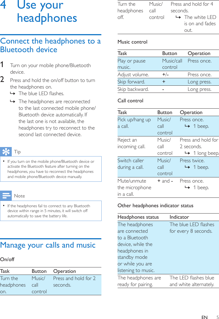 5EN4  Use your headphonesConnect the headphones to a Bluetooth device1  Turn on your mobile phone/Bluetooth device. 2  Press and hold the on/off button to turn the headphones on.  » The blue LED ashes. » The headphones are reconnected to the last connected mobile phone/Bluetooth device automatically. If the last one is not available, the headphones try to reconnect to the second last connected device.Tip • If you turn on the mobile phone/Bluetooth device or activate the Bluetooth feature after turning on the headphones, you have to reconnect the headphones and mobile phone/Bluetooth device manually.Note • If the headphones fail to connect to any Bluetooth device within range in 5 minutes, it will switch off automatically to save the battery life.Manage your calls and musicOn/off Task Button OperationTurn the headphones on.Music/call controlPress and hold for 2 seconds.Turn the headphones off.Music/call controlPress and hold for 4 seconds. » The white LED is on and fades out.Music control Task Button OperationPlay or pause music.Music/call controlPress once.Adjust volume. +/-Press once.Skip forward. +Long press.Skip backward. -Long press.Call controlTask Button OperationPick up/hang up a call.Music/call controlPress once. » 1 beep.Reject an incoming call.Music/call controlPress and hold for 2 seconds. » 1 long beep.Switch caller during a call.Music/call controlPress twice. » 1 beep.Mute/unmute the microphone in a call.+ and -Press once. » 1 beep.Other headphones indicator status Headphones status IndicatorThe headphones are connected to a Bluetooth device, while the headphones in standby mode or while you are listening to music.The blue LED ashes for every 8 seconds.The headphones are ready for pairing.The LED ashes blue and white alternately.