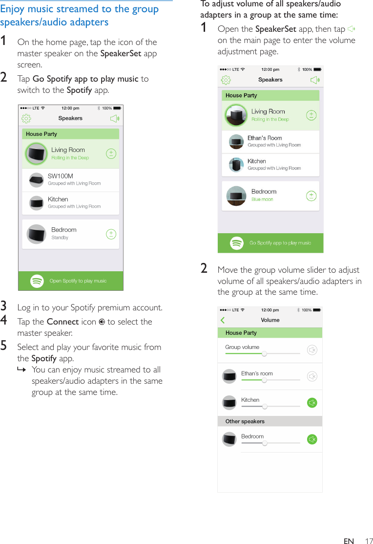 17ENEnjoy music streamed to the group speakers/audio adapters1  On the home page, tap the icon of the master speaker on the SpeakerSet app screen.2  Tap Go Spotify app to play music to switch to the Spotify app.  3  Log in to your Spotify premium account.4  Tap the Connect icon   to select the master speaker.5  Select and play your favorite music from the Spotify app. » You can enjoy music streamed to all speakers/audio adapters in the same group at the same time.To adjust volume of all speakers/audio adapters in a group at the same time:1  Open the SpeakerSet app, then tap   on the main page to enter the volume adjustment page.  2  Move the group volume slider to adjust volume of all speakers/audio adapters in the group at the same time.  