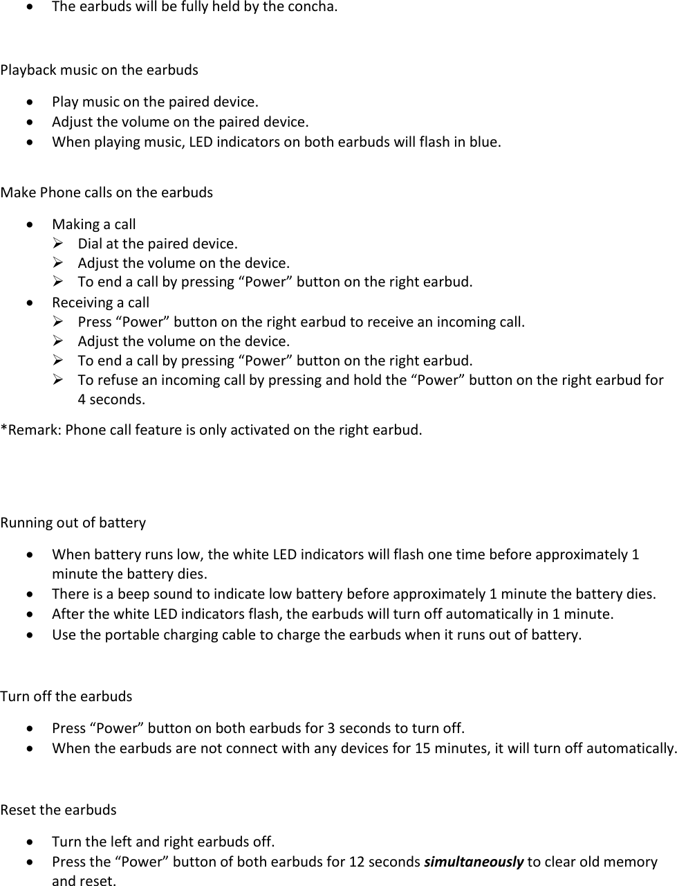  The earbuds will be fully held by the concha.   Playback music on the earbuds  Play music on the paired device.  Adjust the volume on the paired device.  When playing music, LED indicators on both earbuds will flash in blue.  Make Phone calls on the earbuds  Making a call  Dial at the paired device.  Adjust the volume on the device.  To end a call by pressing “Power” button on the right earbud.  Receiving a call  Press “Power” button on the right earbud to receive an incoming call.  Adjust the volume on the device.  To end a call by pressing “Power” button on the right earbud.  To refuse an incoming call by pressing and hold the “Power” button on the right earbud for 4 seconds. *Remark: Phone call feature is only activated on the right earbud.    Running out of battery  When battery runs low, the white LED indicators will flash one time before approximately 1 minute the battery dies.   There is a beep sound to indicate low battery before approximately 1 minute the battery dies.  After the white LED indicators flash, the earbuds will turn off automatically in 1 minute.  Use the portable charging cable to charge the earbuds when it runs out of battery.  Turn off the earbuds  Press “Power” button on both earbuds for 3 seconds to turn off.  When the earbuds are not connect with any devices for 15 minutes, it will turn off automatically.  Reset the earbuds  Turn the left and right earbuds off.  Press the “Power” button of both earbuds for 12 seconds simultaneously to clear old memory and reset.  