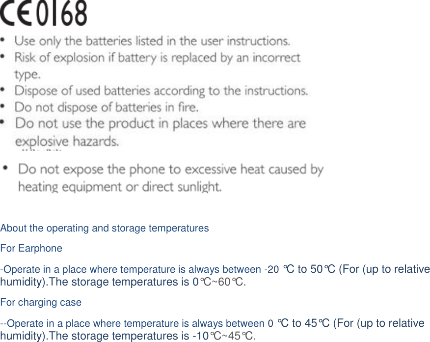      About the operating and storage temperatures For Earphone -Operate in a place where temperature is always between -20 °C to 50°C (For (up to relative humidity).The storage temperatures is 0°C~60°C.  For charging case  --Operate in a place where temperature is always between 0 °C  to 45°C (For (up to relative humidity).The storage temperatures is -10°C ~45°C.   