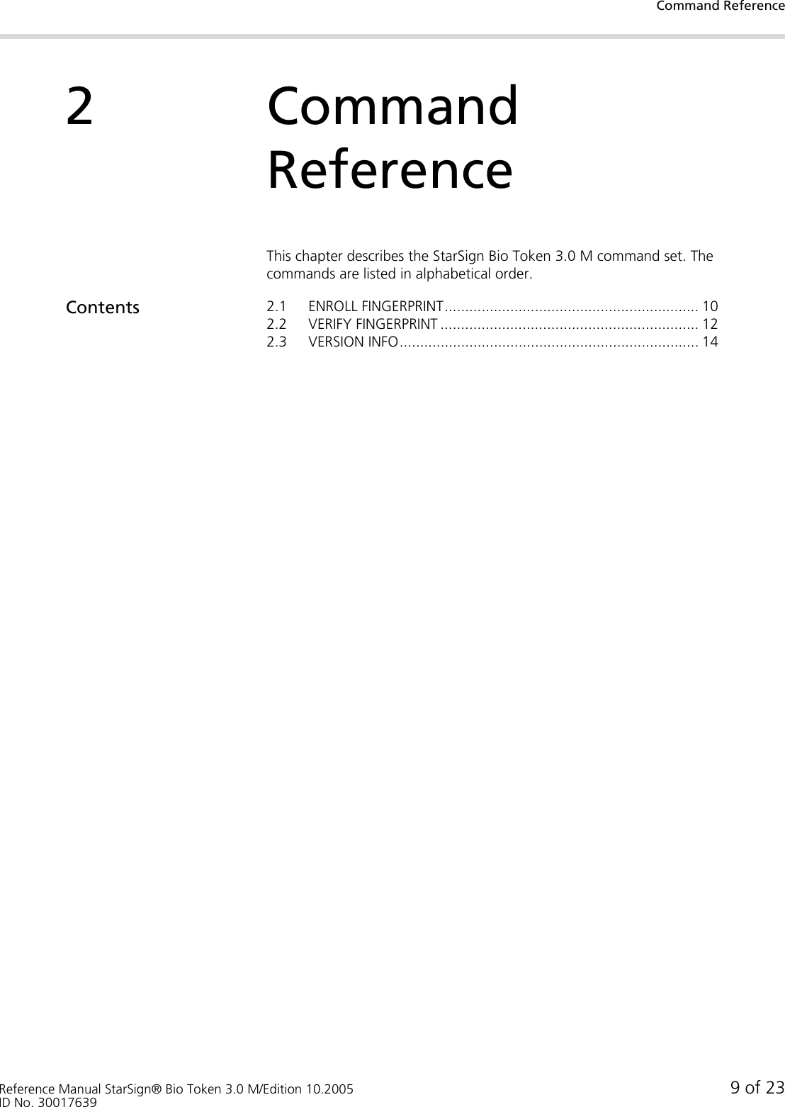 Command ReferenceReference Manual StarSign® Bio Token 3.0 M/Edition 10.2005 9 of 23ID No. 300176392Command ReferenceThis chapter describes the StarSign Bio Token 3.0 M command set. The commands are listed in alphabetical order.Contents 2.1 ENROLL FINGERPRINT.............................................................. 102.2 VERIFY FINGERPRINT ............................................................... 122.3 VERSION INFO......................................................................... 14