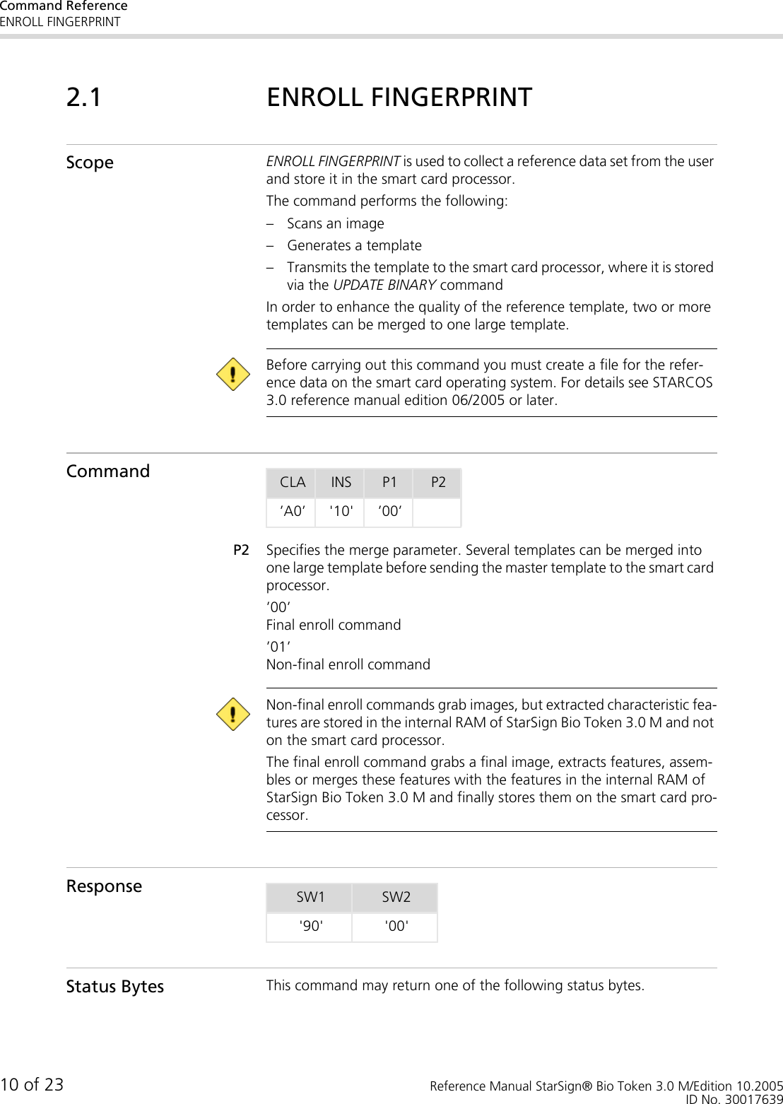 Command ReferenceENROLL FINGERPRINT10 of 23 Reference Manual StarSign® Bio Token 3.0 M/Edition 10.2005ID No. 300176392.1 ENROLL FINGERPRINTScope ENROLL FINGERPRINT is used to collect a reference data set from the user and store it in the smart card processor.The command performs the following:– Scans an image– Generates a template– Transmits the template to the smart card processor, where it is stored via the UPDATE BINARY commandIn order to enhance the quality of the reference template, two or more templates can be merged to one large template.  Before carrying out this command you must create a file for the refer-ence data on the smart card operating system. For details see STARCOS 3.0 reference manual edition 06/2005 or later.CommandP2 Specifies the merge parameter. Several templates can be merged into one large template before sending the master template to the smart card processor.’00’Final enroll command ’01’Non-final enroll command  Non-final enroll commands grab images, but extracted characteristic fea-tures are stored in the internal RAM of StarSign Bio Token 3.0 M and not on the smart card processor. The final enroll command grabs a final image, extracts features, assem-bles or merges these features with the features in the internal RAM of StarSign Bio Token 3.0 M and finally stores them on the smart card pro-cessor.ResponseStatus Bytes This command may return one of the following status bytes.CLA INS P1 P2’A0’ &apos;10&apos; ’00’SW1 SW2&apos;90&apos; &apos;00&apos;