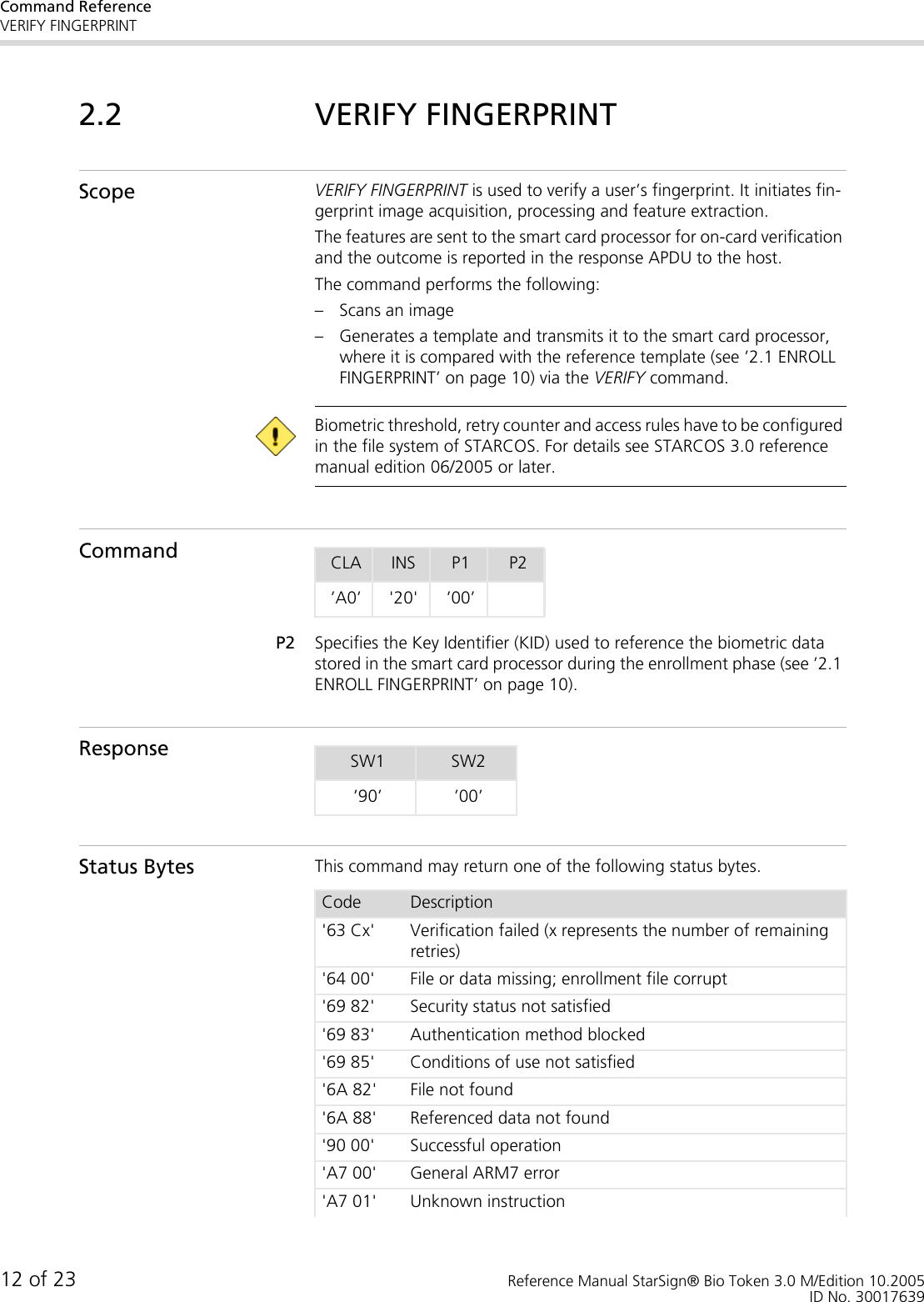 Command ReferenceVERIFY FINGERPRINT12 of 23 Reference Manual StarSign® Bio Token 3.0 M/Edition 10.2005ID No. 300176392.2 VERIFY FINGERPRINTScope VERIFY FINGERPRINT is used to verify a user’s fingerprint. It initiates fin-gerprint image acquisition, processing and feature extraction. The features are sent to the smart card processor for on-card verification and the outcome is reported in the response APDU to the host.The command performs the following:– Scans an image– Generates a template and transmits it to the smart card processor, where it is compared with the reference template (see ’2.1 ENROLL FINGERPRINT’ on page 10) via the VERIFY command. Biometric threshold, retry counter and access rules have to be configured in the file system of STARCOS. For details see STARCOS 3.0 reference manual edition 06/2005 or later.CommandP2 Specifies the Key Identifier (KID) used to reference the biometric data stored in the smart card processor during the enrollment phase (see ’2.1 ENROLL FINGERPRINT’ on page 10). ResponseStatus Bytes This command may return one of the following status bytes.CLA INS P1 P2’A0’ &apos;20&apos; ’00’SW1 SW2’90’ ’00’Code Description&apos;63 Cx&apos; Verification failed (x represents the number of remaining retries)&apos;64 00&apos; File or data missing; enrollment file corrupt&apos;69 82&apos; Security status not satisfied&apos;69 83&apos; Authentication method blocked&apos;69 85&apos; Conditions of use not satisfied&apos;6A 82&apos; File not found&apos;6A 88&apos; Referenced data not found&apos;90 00&apos; Successful operation&apos;A7 00&apos; General ARM7 error&apos;A7 01&apos; Unknown instruction