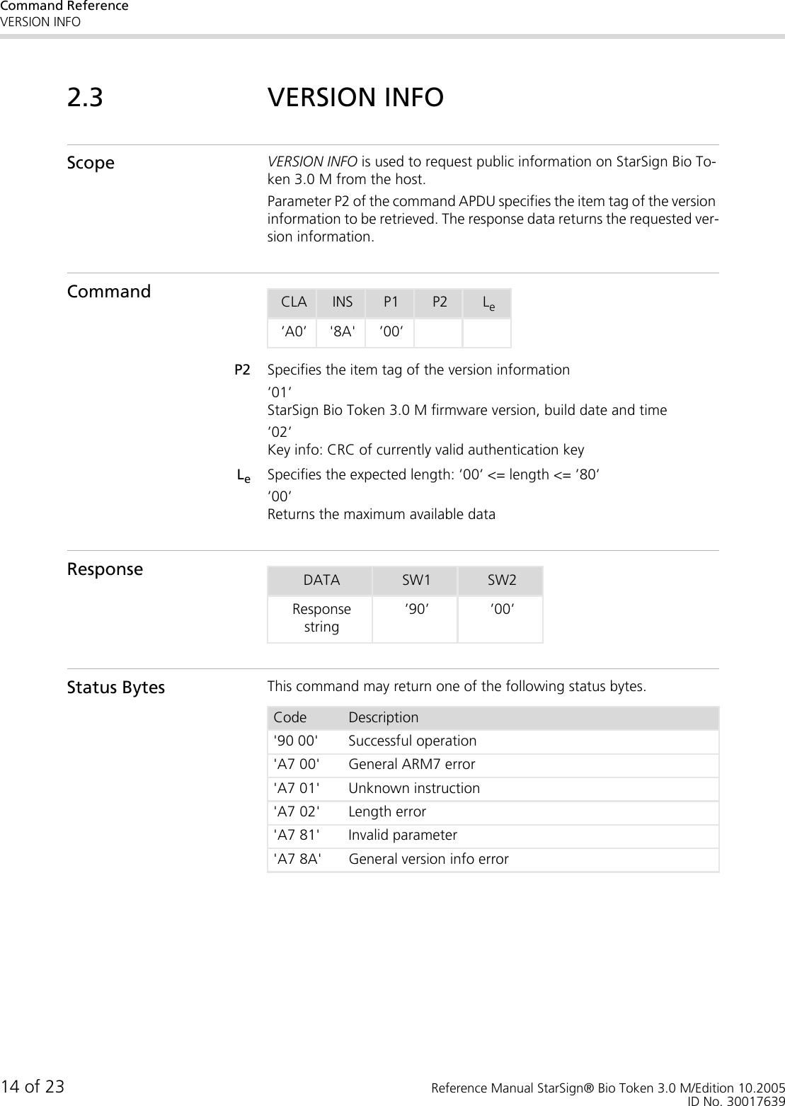Command ReferenceVERSION INFO14 of 23 Reference Manual StarSign® Bio Token 3.0 M/Edition 10.2005ID No. 300176392.3 VERSION INFOScope VERSION INFO is used to request public information on StarSign Bio To-ken 3.0 M from the host. Parameter P2 of the command APDU specifies the item tag of the version information to be retrieved. The response data returns the requested ver-sion information.CommandP2 Specifies the item tag of the version information’01’StarSign Bio Token 3.0 M firmware version, build date and time’02’Key info: CRC of currently valid authentication keyLeSpecifies the expected length: ’00’ &lt;= length &lt;= ’80’’00’Returns the maximum available dataResponseStatus Bytes This command may return one of the following status bytes.CLA INS P1 P2 Le’A0’ &apos;8A&apos; ’00’DATA SW1 SW2Response string’90’ ’00’Code Description&apos;90 00&apos; Successful operation&apos;A7 00&apos; General ARM7 error&apos;A7 01&apos; Unknown instruction&apos;A7 02&apos; Length error&apos;A7 81&apos; Invalid parameter&apos;A7 8A&apos; General version info error