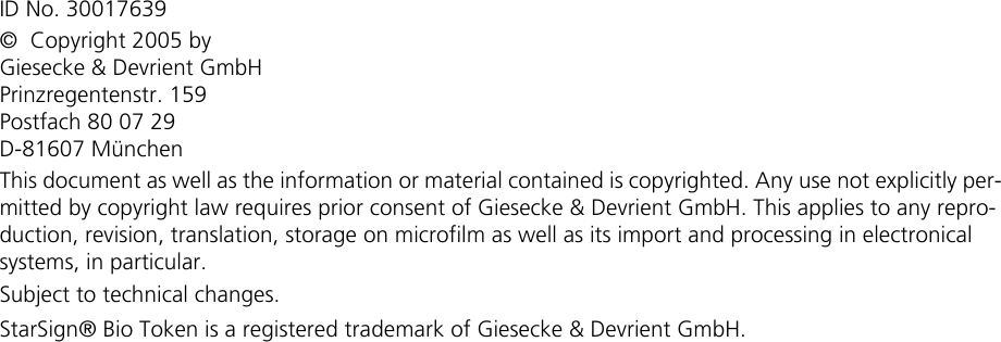 ID No. 30017639©  Copyright 2005 byGiesecke &amp; Devrient GmbHPrinzregentenstr. 159Postfach 80 07 29D-81607 MünchenThis document as well as the information or material contained is copyrighted. Any use not explicitly per-mitted by copyright law requires prior consent of Giesecke &amp; Devrient GmbH. This applies to any repro-duction, revision, translation, storage on microfilm as well as its import and processing in electronical systems, in particular.Subject to technical changes.StarSign® Bio Token is a registered trademark of Giesecke &amp; Devrient GmbH.