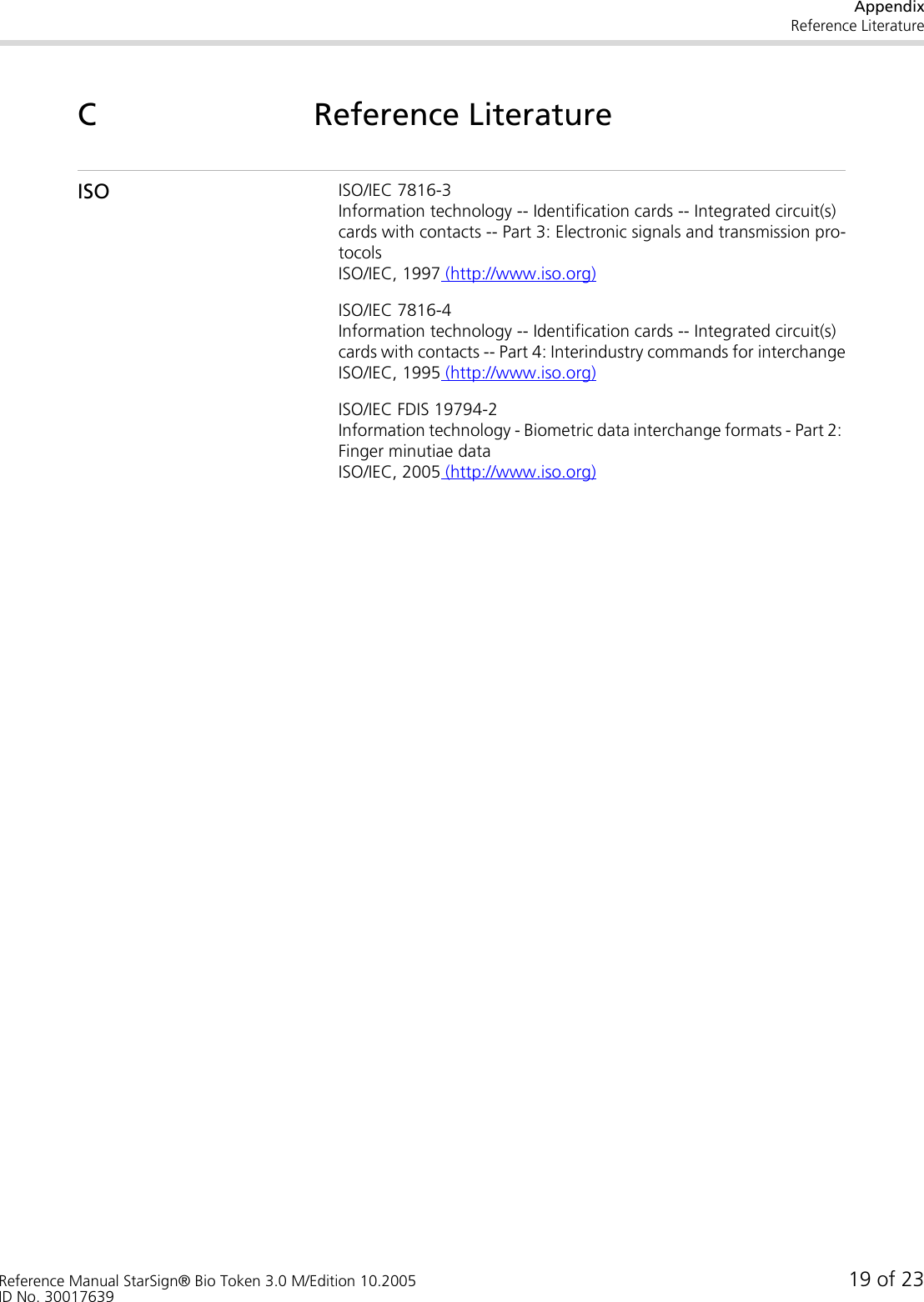 AppendixReference LiteratureReference Manual StarSign® Bio Token 3.0 M/Edition 10.2005 19 of 23ID No. 30017639C Reference LiteratureISO ISO/IEC 7816-3Information technology -- Identification cards -- Integrated circuit(s) cards with contacts -- Part 3: Electronic signals and transmission pro-tocolsISO/IEC, 1997 (http://www.iso.org)ISO/IEC 7816-4Information technology -- Identification cards -- Integrated circuit(s) cards with contacts -- Part 4: Interindustry commands for interchangeISO/IEC, 1995 (http://www.iso.org)ISO/IEC FDIS 19794-2Information technology - Biometric data interchange formats - Part 2: Finger minutiae data ISO/IEC, 2005 (http://www.iso.org)