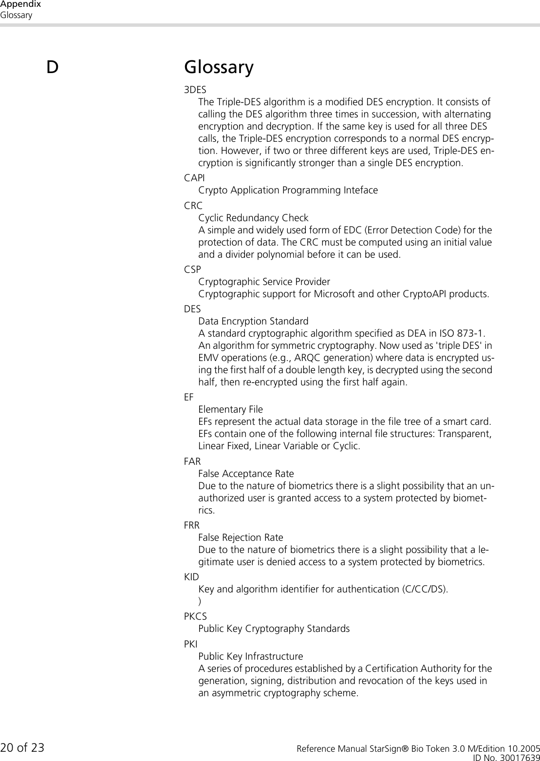 AppendixGlossary20 of 23 Reference Manual StarSign® Bio Token 3.0 M/Edition 10.2005ID No. 30017639DGlossary3DESThe Triple-DES algorithm is a modified DES encryption. It consists of calling the DES algorithm three times in succession, with alternating encryption and decryption. If the same key is used for all three DES calls, the Triple-DES encryption corresponds to a normal DES encryp-tion. However, if two or three different keys are used, Triple-DES en-cryption is significantly stronger than a single DES encryption.CAPICrypto Application Programming IntefaceCRCCyclic Redundancy CheckA simple and widely used form of EDC (Error Detection Code) for the protection of data. The CRC must be computed using an initial value and a divider polynomial before it can be used.CSPCryptographic Service ProviderCryptographic support for Microsoft and other CryptoAPI products.DESData Encryption StandardA standard cryptographic algorithm specified as DEA in ISO 873-1. An algorithm for symmetric cryptography. Now used as &apos;triple DES&apos; in EMV operations (e.g., ARQC generation) where data is encrypted us-ing the first half of a double length key, is decrypted using the second half, then re-encrypted using the first half again.EFElementary FileEFs represent the actual data storage in the file tree of a smart card. EFs contain one of the following internal file structures: Transparent, Linear Fixed, Linear Variable or Cyclic. FARFalse Acceptance RateDue to the nature of biometrics there is a slight possibility that an un-authorized user is granted access to a system protected by biomet-rics.FRRFalse Rejection RateDue to the nature of biometrics there is a slight possibility that a le-gitimate user is denied access to a system protected by biometrics.KIDKey and algorithm identifier for authentication (C/CC/DS).)PKCSPublic Key Cryptography StandardsPKIPublic Key InfrastructureA series of procedures established by a Certification Authority for the generation, signing, distribution and revocation of the keys used in an asymmetric cryptography scheme.