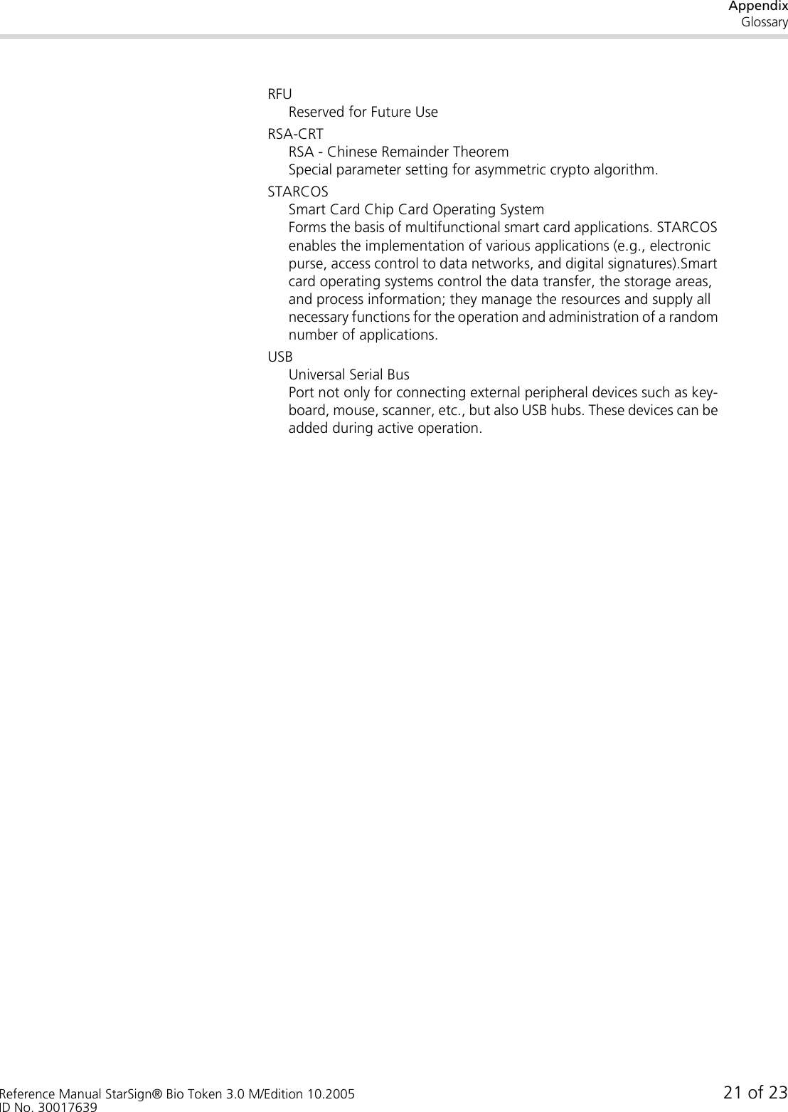 AppendixGlossaryReference Manual StarSign® Bio Token 3.0 M/Edition 10.2005 21 of 23ID No. 30017639RFUReserved for Future UseRSA-CRTRSA - Chinese Remainder TheoremSpecial parameter setting for asymmetric crypto algorithm.STARCOSSmart Card Chip Card Operating SystemForms the basis of multifunctional smart card applications. STARCOS enables the implementation of various applications (e.g., electronic purse, access control to data networks, and digital signatures).Smart card operating systems control the data transfer, the storage areas, and process information; they manage the resources and supply all necessary functions for the operation and administration of a random number of applications.USBUniversal Serial BusPort not only for connecting external peripheral devices such as key-board, mouse, scanner, etc., but also USB hubs. These devices can be added during active operation.
