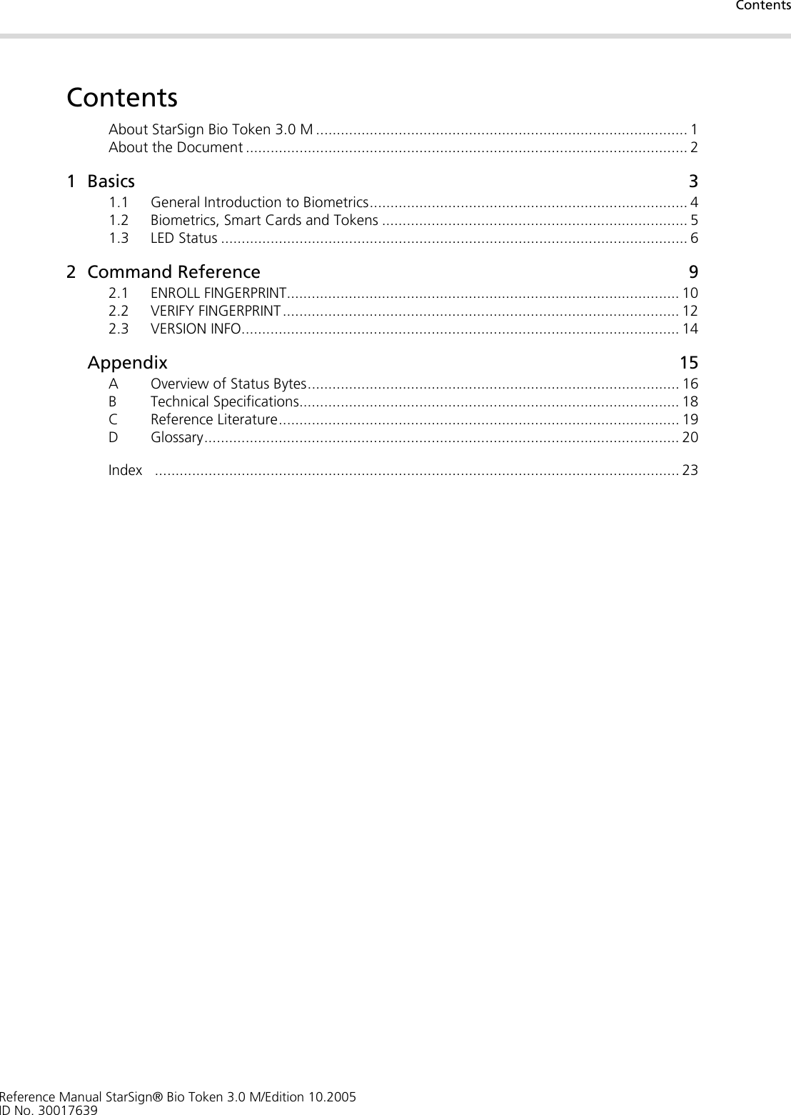 ContentsReference Manual StarSign® Bio Token 3.0 M/Edition 10.2005ID No. 30017639ContentsAbout StarSign Bio Token 3.0 M .......................................................................................... 1About the Document ........................................................................................................... 21Basics 31.1 General Introduction to Biometrics............................................................................. 41.2 Biometrics, Smart Cards and Tokens .......................................................................... 51.3 LED Status ................................................................................................................. 62 Command Reference 92.1 ENROLL FINGERPRINT............................................................................................... 102.2 VERIFY FINGERPRINT ................................................................................................ 122.3 VERSION INFO.......................................................................................................... 14Appendix 15A Overview of Status Bytes.......................................................................................... 16B Technical Specifications............................................................................................ 18C Reference Literature................................................................................................. 19D Glossary................................................................................................................... 20Index ............................................................................................................................... 23