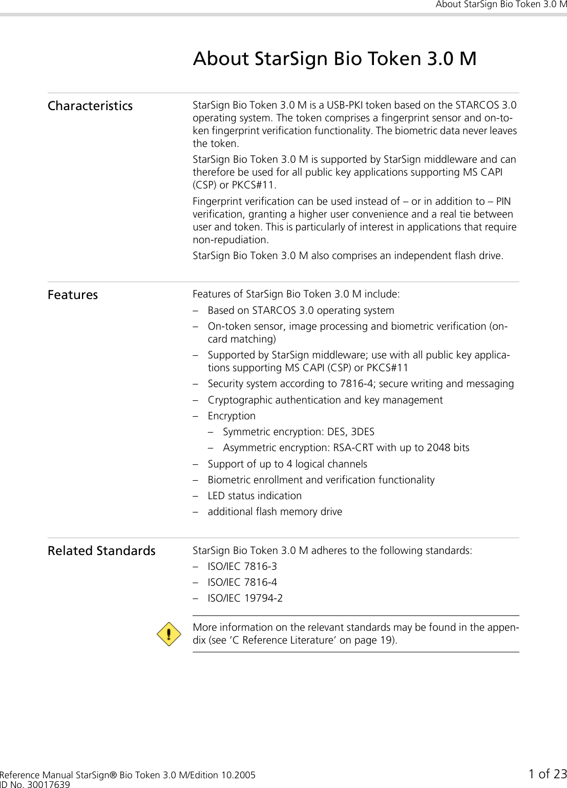 About StarSign Bio Token 3.0 MReference Manual StarSign® Bio Token 3.0 M/Edition 10.2005 1 of 23ID No. 30017639About StarSign Bio Token 3.0 MCharacteristics StarSign Bio Token 3.0 M is a USB-PKI token based on the STARCOS 3.0 operating system. The token comprises a fingerprint sensor and on-to-ken fingerprint verification functionality. The biometric data never leaves the token.StarSign Bio Token 3.0 M is supported by StarSign middleware and can therefore be used for all public key applications supporting MS CAPI (CSP) or PKCS#11.Fingerprint verification can be used instead of – or in addition to – PIN verification, granting a higher user convenience and a real tie between user and token. This is particularly of interest in applications that require non-repudiation.StarSign Bio Token 3.0 M also comprises an independent flash drive.Features Features of StarSign Bio Token 3.0 M include:– Based on STARCOS 3.0 operating system– On-token sensor, image processing and biometric verification (on-card matching)– Supported by StarSign middleware; use with all public key applica-tions supporting MS CAPI (CSP) or PKCS#11– Security system according to 7816-4; secure writing and messaging– Cryptographic authentication and key management– Encryption– Symmetric encryption: DES, 3DES– Asymmetric encryption: RSA-CRT with up to 2048 bits– Support of up to 4 logical channels– Biometric enrollment and verification functionality– LED status indication– additional flash memory driveRelated Standards StarSign Bio Token 3.0 M adheres to the following standards:– ISO/IEC 7816-3– ISO/IEC 7816-4– ISO/IEC 19794-2 More information on the relevant standards may be found in the appen-dix (see ’C Reference Literature’ on page 19).