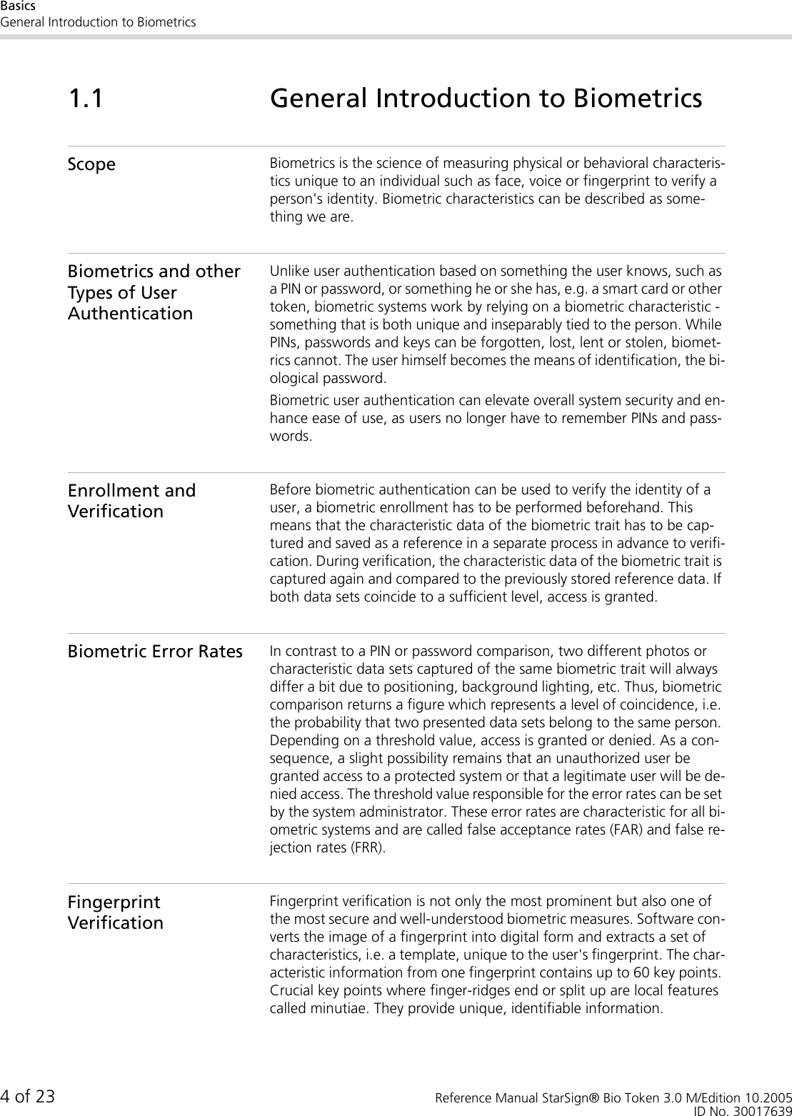 BasicsGeneral Introduction to Biometrics4 of 23 Reference Manual StarSign® Bio Token 3.0 M/Edition 10.2005ID No. 300176391.1 General Introduction to BiometricsScope Biometrics is the science of measuring physical or behavioral characteris-tics unique to an individual such as face, voice or fingerprint to verify a person&apos;s identity. Biometric characteristics can be described as some-thing we are. Biometrics and other Types of User AuthenticationUnlike user authentication based on something the user knows, such as a PIN or password, or something he or she has, e.g. a smart card or other token, biometric systems work by relying on a biometric characteristic - something that is both unique and inseparably tied to the person. While PINs, passwords and keys can be forgotten, lost, lent or stolen, biomet-rics cannot. The user himself becomes the means of identification, the bi-ological password.Biometric user authentication can elevate overall system security and en-hance ease of use, as users no longer have to remember PINs and pass-words.Enrollment and VerificationBefore biometric authentication can be used to verify the identity of a user, a biometric enrollment has to be performed beforehand. This means that the characteristic data of the biometric trait has to be cap-tured and saved as a reference in a separate process in advance to verifi-cation. During verification, the characteristic data of the biometric trait is captured again and compared to the previously stored reference data. If both data sets coincide to a sufficient level, access is granted.Biometric Error Rates In contrast to a PIN or password comparison, two different photos or characteristic data sets captured of the same biometric trait will always differ a bit due to positioning, background lighting, etc. Thus, biometric comparison returns a figure which represents a level of coincidence, i.e. the probability that two presented data sets belong to the same person. Depending on a threshold value, access is granted or denied. As a con-sequence, a slight possibility remains that an unauthorized user be granted access to a protected system or that a legitimate user will be de-nied access. The threshold value responsible for the error rates can be set by the system administrator. These error rates are characteristic for all bi-ometric systems and are called false acceptance rates (FAR) and false re-jection rates (FRR).Fingerprint VerificationFingerprint verification is not only the most prominent but also one of the most secure and well-understood biometric measures. Software con-verts the image of a fingerprint into digital form and extracts a set of characteristics, i.e. a template, unique to the user&apos;s fingerprint. The char-acteristic information from one fingerprint contains up to 60 key points. Crucial key points where finger-ridges end or split up are local features called minutiae. They provide unique, identifiable information. 