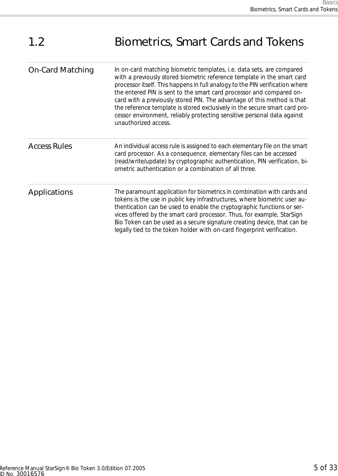 BasicsBiometrics, Smart Cards and TokensReference Manual StarSign® Bio Token 3.0/Edition 07.2005 5 of 33ID No. 300165761.2 Biometrics, Smart Cards and TokensOn-Card Matching In on-card matching biometric templates, i.e. data sets, are compared with a previously stored biometric reference template in the smart card processor itself. This happens in full analogy to the PIN verification where the entered PIN is sent to the smart card processor and compared on-card with a previously stored PIN. The advantage of this method is that the reference template is stored exclusively in the secure smart card pro-cessor environment, reliably protecting sensitive personal data against unauthorized access.Access Rules An individual access rule is assigned to each elementary file on the smart card processor. As a consequence, elementary files can be accessed (read/write/update) by cryptographic authentication, PIN verification, bi-ometric authentication or a combination of all three.Applications The paramount application for biometrics in combination with cards and tokens is the use in public key infrastructures, where biometric user au-thentication can be used to enable the cryptographic functions or ser-vices offered by the smart card processor. Thus, for example, StarSign Bio Token can be used as a secure signature creating device, that can be legally tied to the token holder with on-card fingerprint verification.