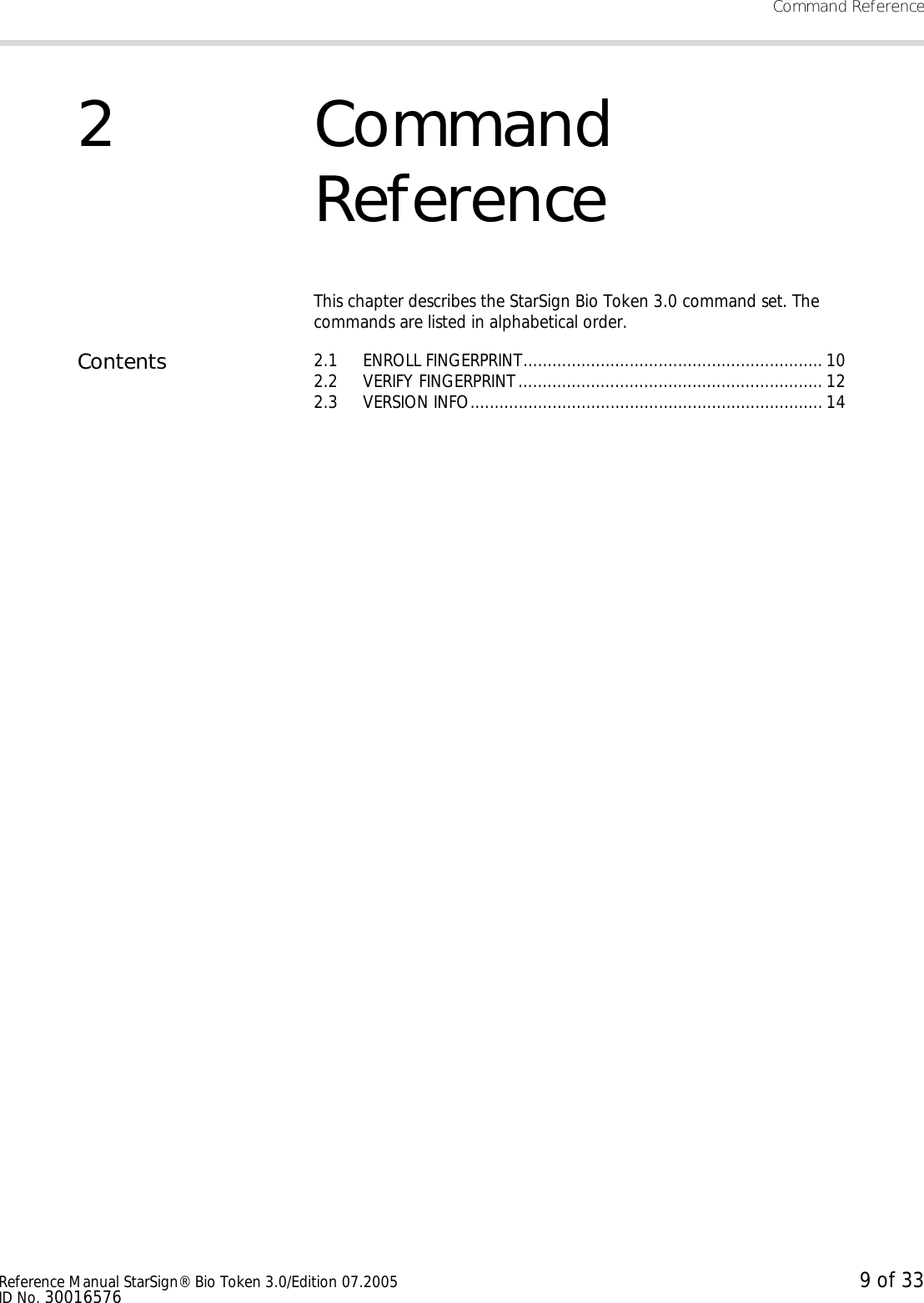 Command ReferenceReference Manual StarSign® Bio Token 3.0/Edition 07.2005 9 of 33ID No. 300165762Command ReferenceThis chapter describes the StarSign Bio Token 3.0 command set. The commands are listed in alphabetical order.Contents 2.1 ENROLL FINGERPRINT.............................................................. 102.2 VERIFY FINGERPRINT ............................................................... 122.3 VERSION INFO......................................................................... 14