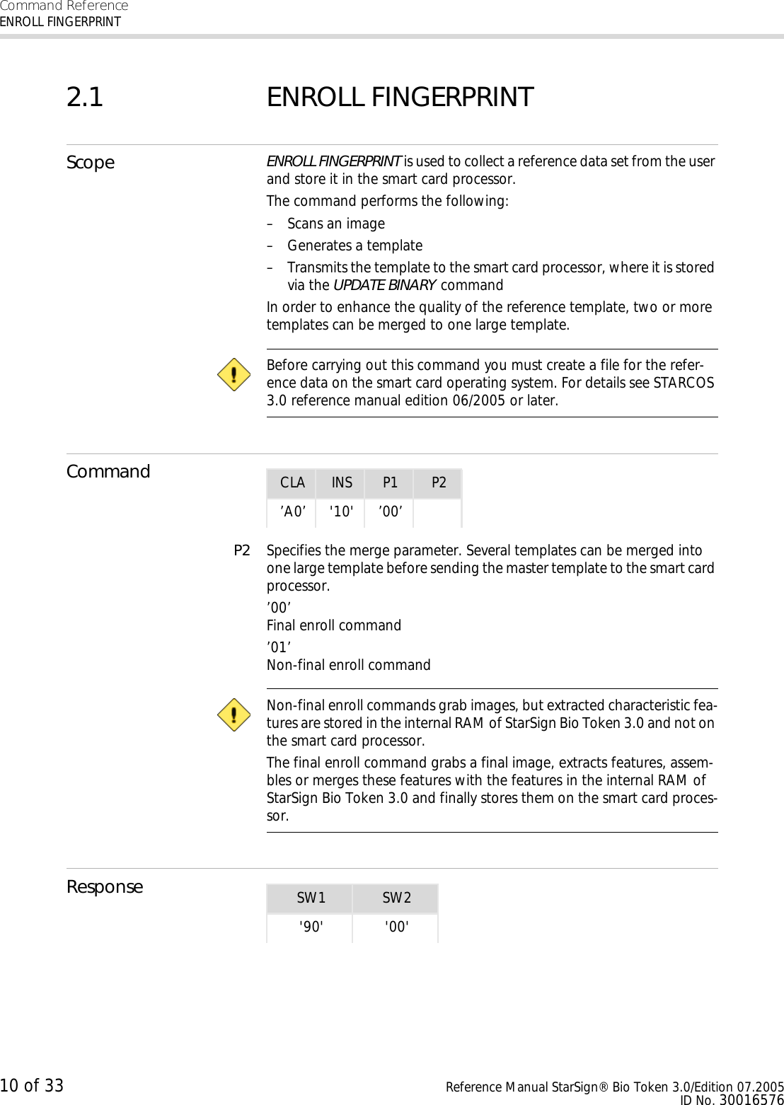 Command ReferenceENROLL FINGERPRINT10 of 33 Reference Manual StarSign® Bio Token 3.0/Edition 07.2005ID No. 300165762.1 ENROLL FINGERPRINTScope ENROLL FINGERPRINT is used to collect a reference data set from the user and store it in the smart card processor.The command performs the following:– Scans an image– Generates a template– Transmits the template to the smart card processor, where it is stored via the UPDATE BINARY commandIn order to enhance the quality of the reference template, two or more templates can be merged to one large template.  Before carrying out this command you must create a file for the refer-ence data on the smart card operating system. For details see STARCOS 3.0 reference manual edition 06/2005 or later.CommandP2 Specifies the merge parameter. Several templates can be merged into one large template before sending the master template to the smart card processor.’00’Final enroll command ’01’Non-final enroll command  Non-final enroll commands grab images, but extracted characteristic fea-tures are stored in the internal RAM of StarSign Bio Token 3.0 and not on the smart card processor. The final enroll command grabs a final image, extracts features, assem-bles or merges these features with the features in the internal RAM of StarSign Bio Token 3.0 and finally stores them on the smart card proces-sor.ResponseCLA INS P1 P2’A0’ &apos;10&apos; ’00’SW1 SW2&apos;90&apos; &apos;00&apos;