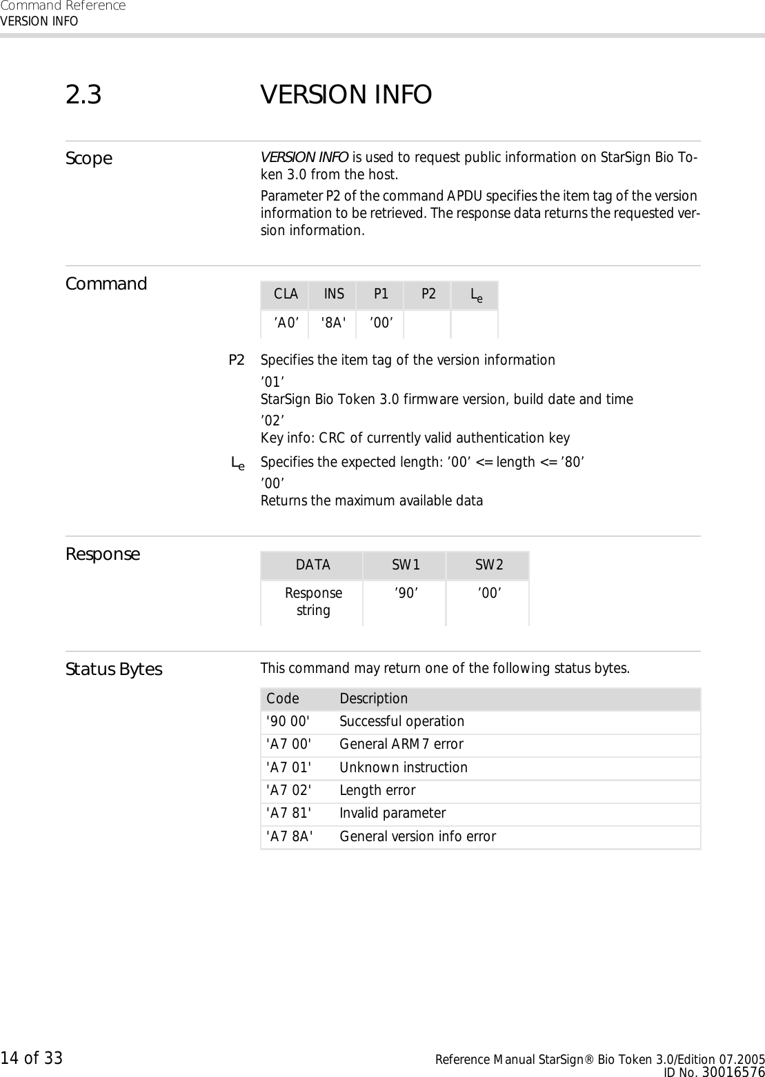 Command ReferenceVERSION INFO14 of 33 Reference Manual StarSign® Bio Token 3.0/Edition 07.2005ID No. 300165762.3 VERSION INFOScope VERSION INFO is used to request public information on StarSign Bio To-ken 3.0 from the host. Parameter P2 of the command APDU specifies the item tag of the version information to be retrieved. The response data returns the requested ver-sion information.CommandP2 Specifies the item tag of the version information’01’StarSign Bio Token 3.0 firmware version, build date and time’02’Key info: CRC of currently valid authentication keyLeSpecifies the expected length: ’00’ &lt;= length &lt;= ’80’’00’Returns the maximum available dataResponseStatus Bytes This command may return one of the following status bytes.CLA INS P1 P2 Le’A0’ &apos;8A&apos; ’00’DATA SW1 SW2Response string ’90’ ’00’Code Description&apos;90 00&apos; Successful operation&apos;A7 00&apos; General ARM7 error&apos;A7 01&apos; Unknown instruction&apos;A7 02&apos; Length error&apos;A7 81&apos; Invalid parameter&apos;A7 8A&apos; General version info error