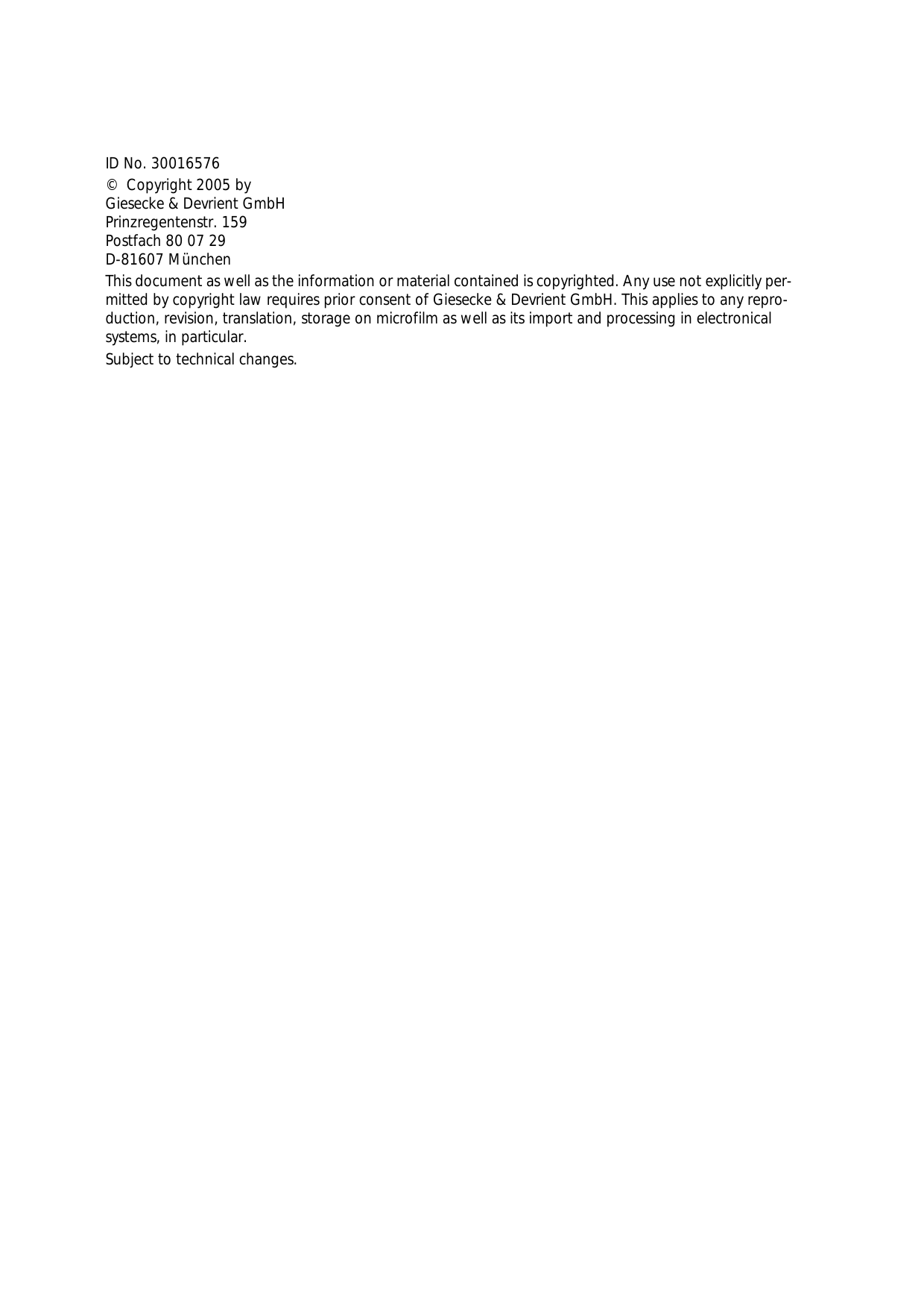 ID No. 30016576©  Copyright 2005 byGiesecke &amp; Devrient GmbHPrinzregentenstr. 159Postfach 80 07 29D-81607 MünchenThis document as well as the information or material contained is copyrighted. Any use not explicitly per-mitted by copyright law requires prior consent of Giesecke &amp; Devrient GmbH. This applies to any repro-duction, revision, translation, storage on microfilm as well as its import and processing in electronical systems, in particular.Subject to technical changes.