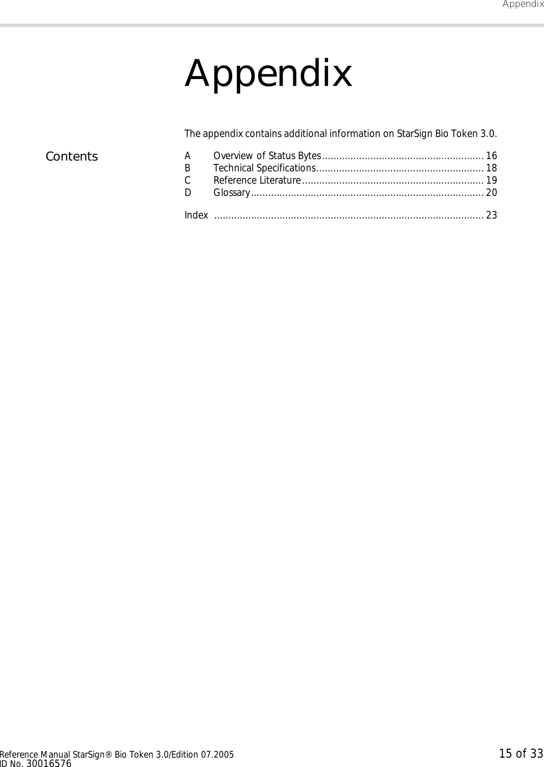 AppendixReference Manual StarSign® Bio Token 3.0/Edition 07.2005 15 of 33ID No. 30016576AppendixThe appendix contains additional information on StarSign Bio Token 3.0.Contents A Overview of Status Bytes......................................................... 16B Technical Specifications........................................................... 18C Reference Literature................................................................ 19D Glossary.................................................................................. 20Index ............................................................................................... 23