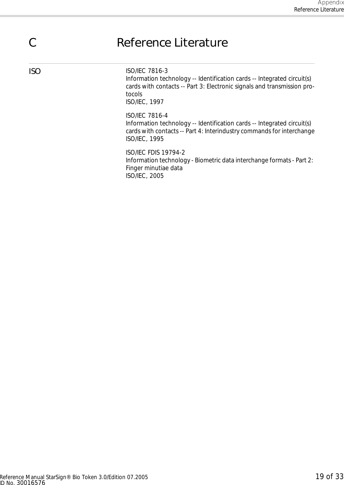 AppendixReference LiteratureReference Manual StarSign® Bio Token 3.0/Edition 07.2005 19 of 33ID No. 30016576C Reference LiteratureISO ISO/IEC 7816-3Information technology -- Identification cards -- Integrated circuit(s) cards with contacts -- Part 3: Electronic signals and transmission pro-tocolsISO/IEC, 1997ISO/IEC 7816-4Information technology -- Identification cards -- Integrated circuit(s) cards with contacts -- Part 4: Interindustry commands for interchangeISO/IEC, 1995ISO/IEC FDIS 19794-2Information technology - Biometric data interchange formats - Part 2: Finger minutiae data ISO/IEC, 2005