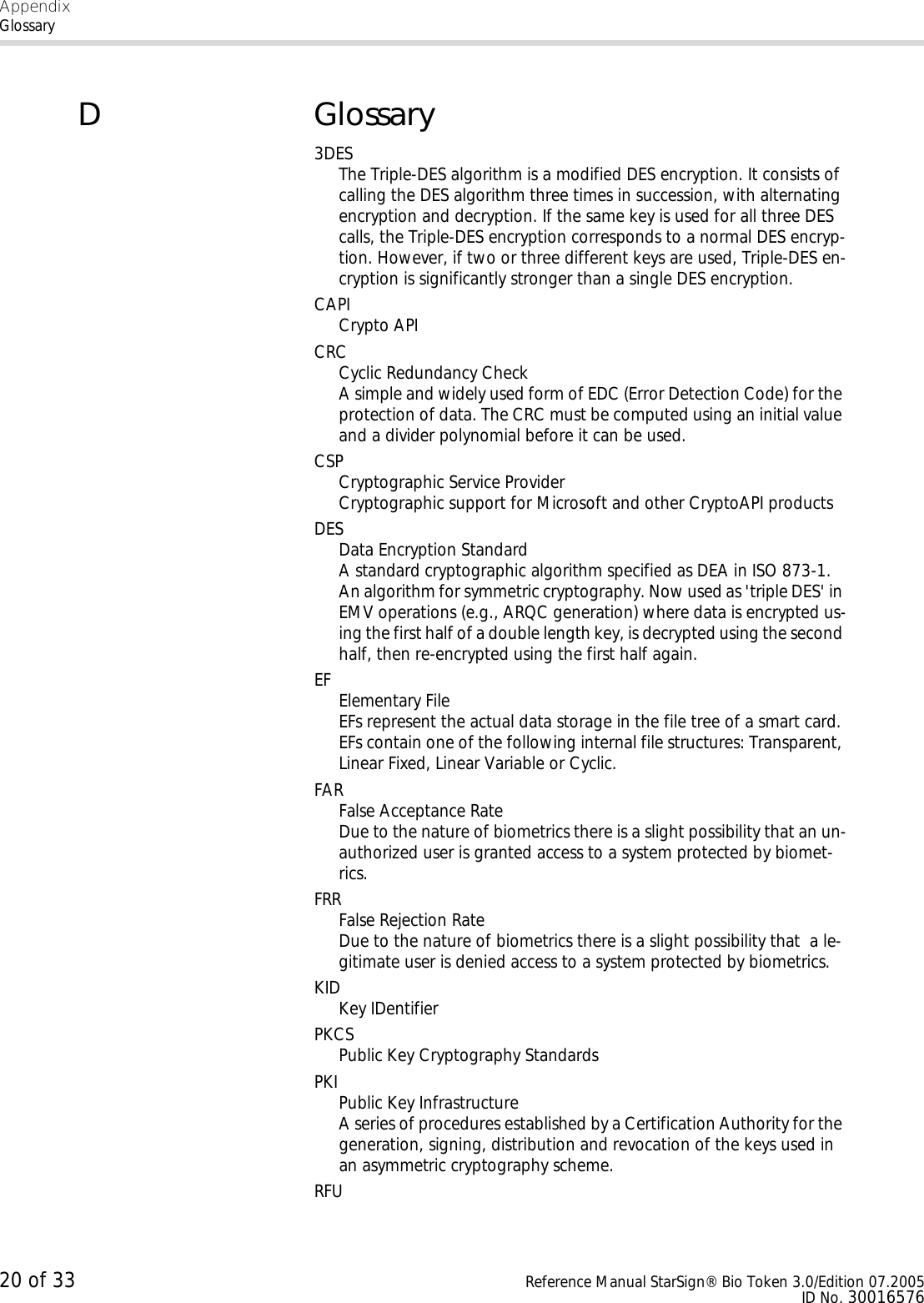AppendixGlossary20 of 33 Reference Manual StarSign® Bio Token 3.0/Edition 07.2005ID No. 30016576DGlossary3DESThe Triple-DES algorithm is a modified DES encryption. It consists of calling the DES algorithm three times in succession, with alternating encryption and decryption. If the same key is used for all three DES calls, the Triple-DES encryption corresponds to a normal DES encryp-tion. However, if two or three different keys are used, Triple-DES en-cryption is significantly stronger than a single DES encryption.CAPICrypto APICRCCyclic Redundancy CheckA simple and widely used form of EDC (Error Detection Code) for the protection of data. The CRC must be computed using an initial value and a divider polynomial before it can be used.CSPCryptographic Service ProviderCryptographic support for Microsoft and other CryptoAPI productsDESData Encryption StandardA standard cryptographic algorithm specified as DEA in ISO 873-1. An algorithm for symmetric cryptography. Now used as &apos;triple DES&apos; in EMV operations (e.g., ARQC generation) where data is encrypted us-ing the first half of a double length key, is decrypted using the second half, then re-encrypted using the first half again.EF Elementary FileEFs represent the actual data storage in the file tree of a smart card. EFs contain one of the following internal file structures: Transparent, Linear Fixed, Linear Variable or Cyclic. FARFalse Acceptance RateDue to the nature of biometrics there is a slight possibility that an un-authorized user is granted access to a system protected by biomet-rics.FRRFalse Rejection RateDue to the nature of biometrics there is a slight possibility that  a le-gitimate user is denied access to a system protected by biometrics.KIDKey IDentifierPKCSPublic Key Cryptography StandardsPKIPublic Key InfrastructureA series of procedures established by a Certification Authority for the generation, signing, distribution and revocation of the keys used in an asymmetric cryptography scheme.RFU