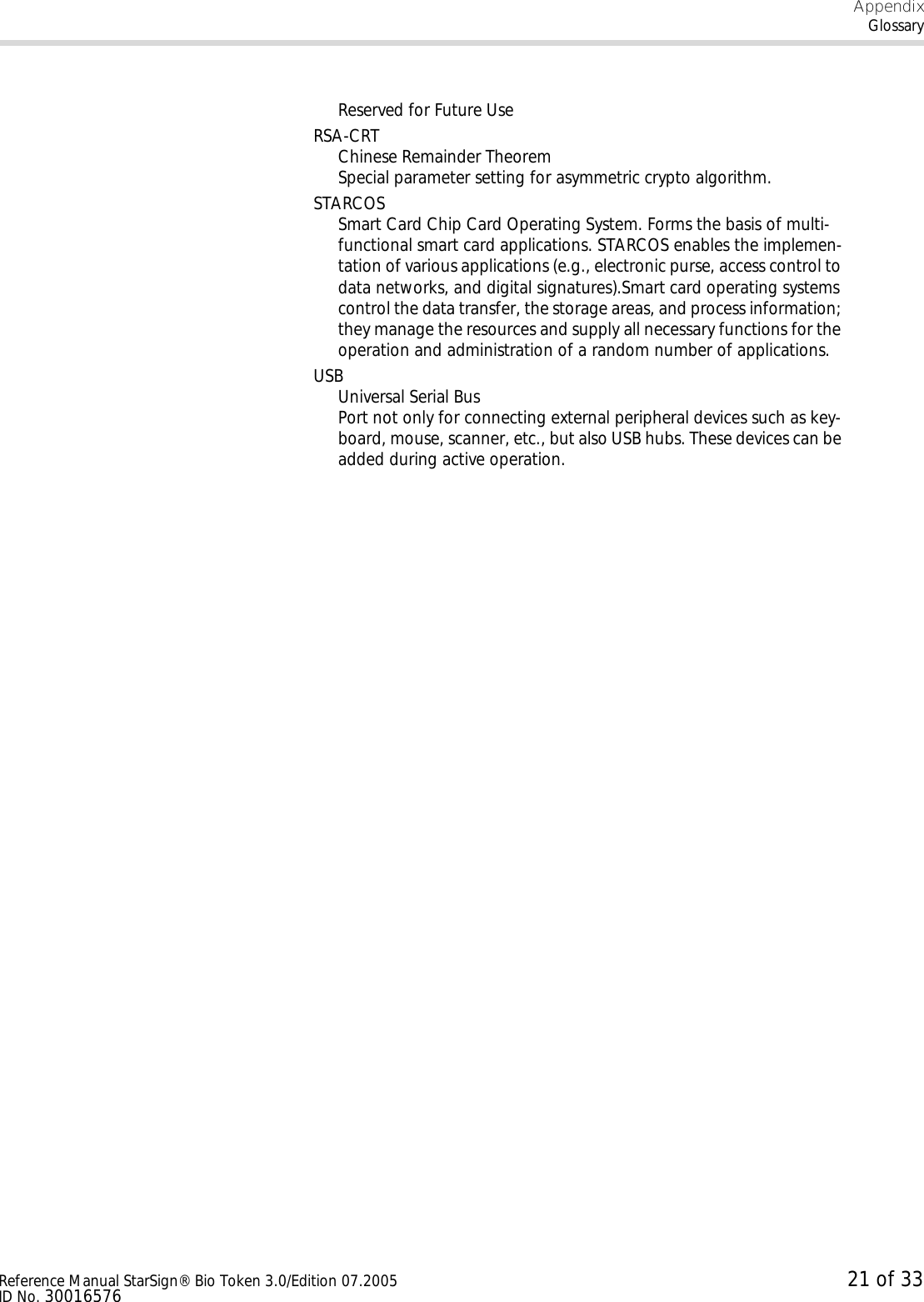 AppendixGlossaryReference Manual StarSign® Bio Token 3.0/Edition 07.2005 21 of 33ID No. 30016576Reserved for Future UseRSA-CRTChinese Remainder TheoremSpecial parameter setting for asymmetric crypto algorithm.STARCOSSmart Card Chip Card Operating System. Forms the basis of multi-functional smart card applications. STARCOS enables the implemen-tation of various applications (e.g., electronic purse, access control to data networks, and digital signatures).Smart card operating systems control the data transfer, the storage areas, and process information; they manage the resources and supply all necessary functions for the operation and administration of a random number of applications.USBUniversal Serial BusPort not only for connecting external peripheral devices such as key-board, mouse, scanner, etc., but also USB hubs. These devices can be added during active operation.