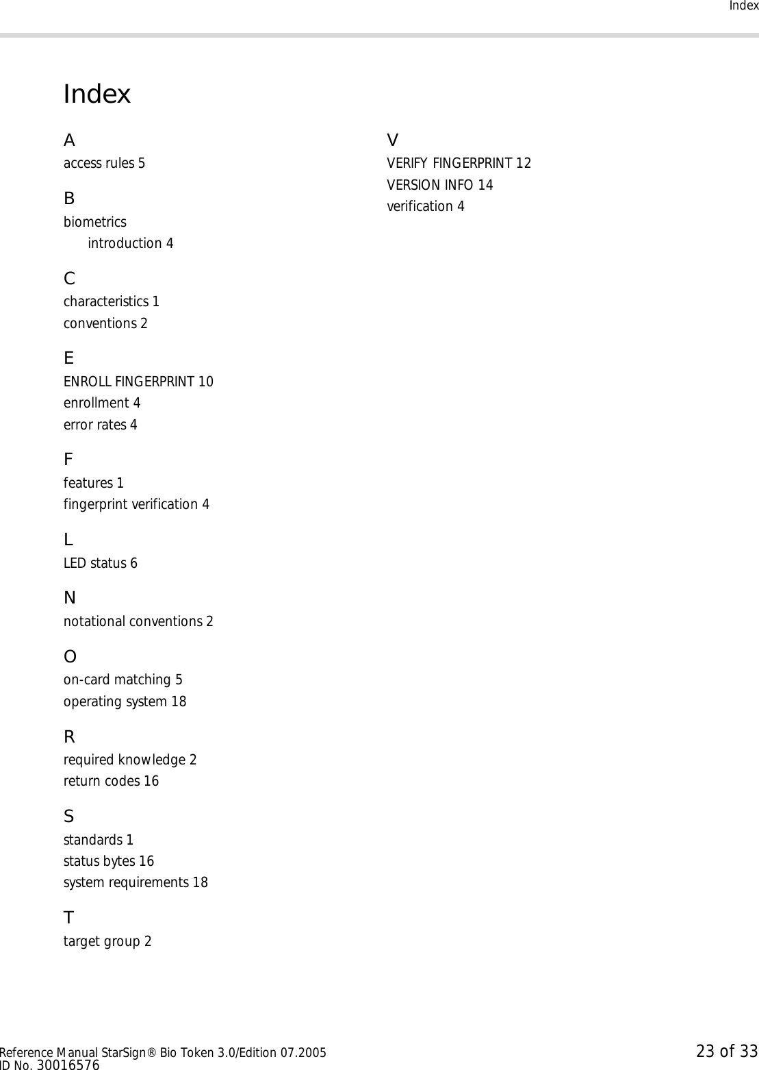 IndexReference Manual StarSign® Bio Token 3.0/Edition 07.2005 23 of 33ID No. 30016576IndexAaccess rules 5Bbiometricsintroduction 4Ccharacteristics 1conventions 2EENROLL FINGERPRINT 10enrollment 4error rates 4Ffeatures 1fingerprint verification 4LLED status 6Nnotational conventions 2Oon-card matching 5operating system 18Rrequired knowledge 2return codes 16Sstandards 1status bytes 16system requirements 18Ttarget group 2VVERIFY FINGERPRINT 12VERSION INFO 14verification 4