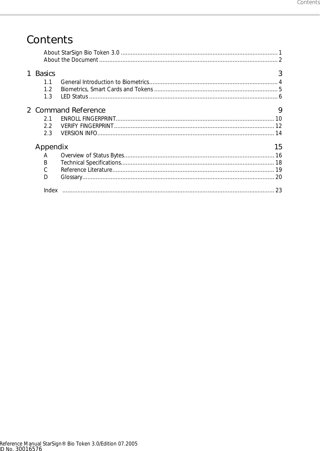 ContentsReference Manual StarSign® Bio Token 3.0/Edition 07.2005ID No. 30016576ContentsAbout StarSign Bio Token 3.0 ..............................................................................................1About the Document...........................................................................................................21Basics 31.1 General Introduction to Biometrics.............................................................................41.2 Biometrics, Smart Cards and Tokens ..........................................................................51.3 LED Status .................................................................................................................62 Command Reference 92.1 ENROLL FINGERPRINT...............................................................................................102.2 VERIFY FINGERPRINT................................................................................................ 122.3 VERSION INFO.......................................................................................................... 14Appendix 15A Overview of Status Bytes..........................................................................................16B Technical Specifications............................................................................................18C Reference Literature.................................................................................................19D Glossary...................................................................................................................20Index ...............................................................................................................................23