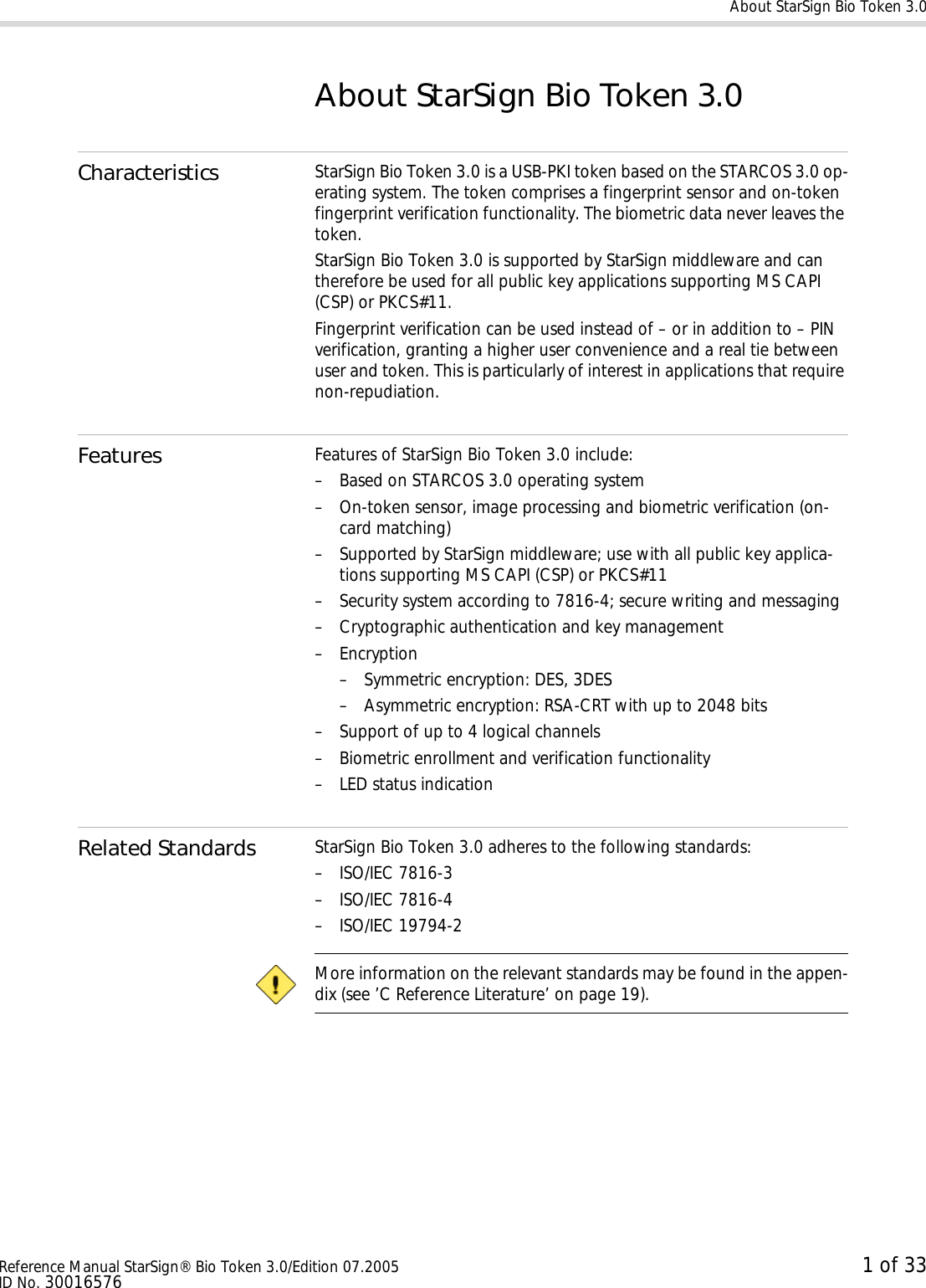 About StarSign Bio Token 3.0Reference Manual StarSign® Bio Token 3.0/Edition 07.2005 1 of 33ID No. 30016576About StarSign Bio Token 3.0Characteristics StarSign Bio Token 3.0 is a USB-PKI token based on the STARCOS 3.0 op-erating system. The token comprises a fingerprint sensor and on-token fingerprint verification functionality. The biometric data never leaves the token.StarSign Bio Token 3.0 is supported by StarSign middleware and can therefore be used for all public key applications supporting MS CAPI (CSP) or PKCS#11.Fingerprint verification can be used instead of – or in addition to – PIN verification, granting a higher user convenience and a real tie between user and token. This is particularly of interest in applications that require non-repudiation.Features Features of StarSign Bio Token 3.0 include:– Based on STARCOS 3.0 operating system– On-token sensor, image processing and biometric verification (on-card matching)– Supported by StarSign middleware; use with all public key applica-tions supporting MS CAPI (CSP) or PKCS#11– Security system according to 7816-4; secure writing and messaging– Cryptographic authentication and key management– Encryption– Symmetric encryption: DES, 3DES– Asymmetric encryption: RSA-CRT with up to 2048 bits– Support of up to 4 logical channels– Biometric enrollment and verification functionality– LED status indicationRelated Standards StarSign Bio Token 3.0 adheres to the following standards:– ISO/IEC 7816-3– ISO/IEC 7816-4– ISO/IEC 19794-2 More information on the relevant standards may be found in the appen-dix (see ’C Reference Literature’ on page 19).